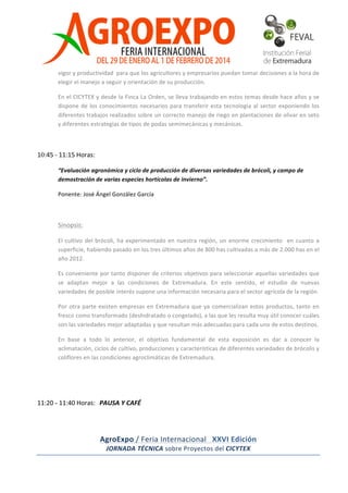  

vigor	
  y	
  productividad	
  	
  para	
  que	
  los	
  agricultores	
  y	
  empresarios	
  puedan	
  tomar	
  decisiones	
  a	
  la	
  hora	
  de	
  
elegir	
  el	
  manejo	
  a	
  seguir	
  y	
  orientación	
  de	
  su	
  producción.	
  
En	
  el	
  CICYTEX	
  y	
  desde	
  la	
  Finca	
  La	
  Orden,	
  se	
  lleva	
  trabajando	
  en	
  estos	
  temas	
  desde	
  hace	
  años	
  y	
  se	
  
dispone	
   de	
   los	
   conocimientos	
   necesarios	
   para	
   transferir	
   esta	
   tecnología	
   al	
   sector	
   exponiendo	
   los	
  
diferentes	
  trabajos	
  realizados	
  sobre	
  un	
  correcto	
  manejo	
  de	
  riego	
  en	
  plantaciones	
  de	
  olivar	
  en	
  seto	
  
y	
  diferentes	
  estrategias	
  de	
  tipos	
  de	
  podas	
  semimecánicas	
  y	
  mecánicas.	
  

	
  
	
  
10:45	
  -­‐	
  11:15	
  Horas:	
   	
  	
  
“Evaluación	
  agronómica	
  y	
  ciclo	
  de	
  producción	
  de	
  diversas	
  variedades	
  de	
  brócoli,	
  y	
  campo	
  de	
  
demostración	
  de	
  varias	
  especies	
  hortícolas	
  de	
  invierno”.	
  
Ponente:	
  José	
  Ángel	
  González	
  García	
  	
  

	
  
Sinopsis:	
  	
  	
  
El	
   cultivo	
   del	
   brócoli,	
   ha	
   experimentado	
   en	
   nuestra	
   región,	
   un	
   enorme	
   crecimiento	
   	
   en	
   cuanto	
   a	
  
superficie,	
  habiendo	
  pasado	
  en	
  los	
  tres	
  últimos	
  años	
  de	
  800	
  has	
  cultivadas	
  a	
  más	
  de	
  2.000	
  has	
  en	
  el	
  
año	
  2012.	
  
Es	
  conveniente	
  por	
  tanto	
  disponer	
  de	
  criterios	
  objetivos	
  para	
  seleccionar	
  aquellas	
  variedades	
  que	
  
se	
   adaptan	
   mejor	
   a	
   las	
   condiciones	
   de	
   Extremadura.	
   En	
   este	
   sentido,	
   el	
   estudio	
   de	
   nuevas	
  
variedades	
  de	
  posible	
  interés	
  supone	
  una	
  información	
  necesaria	
  para	
  el	
  sector	
  agrícola	
  de	
  la	
  región.	
  	
  
Por	
   otra	
   parte	
   existen	
   empresas	
   en	
   Extremadura	
   que	
   ya	
   comercializan	
   estos	
   productos,	
   tanto	
   en	
  
fresco	
  como	
  transformado	
  (deshidratado	
  o	
  congelado),	
  a	
  las	
  que	
  les	
  resulta	
  muy	
  útil	
  conocer	
  cuáles	
  
son	
  las	
  variedades	
  mejor	
  adaptadas	
  y	
  que	
  resultan	
  más	
  adecuadas	
  para	
  cada	
  uno	
  de	
  estos	
  destinos.	
  	
  
En	
   base	
   a	
   todo	
   lo	
   anterior,	
   el	
   objetivo	
   fundamental	
   de	
   esta	
   exposición	
   es	
   dar	
   a	
   conocer	
   la	
  
aclimatación,	
  ciclos	
  de	
  cultivo,	
  producciones	
  y	
  características	
  de	
  diferentes	
  variedades	
  de	
  brócolis	
  y	
  
coliflores	
  en	
  las	
  condiciones	
  agroclimáticas	
  de	
  Extremadura.	
  

11:20	
  -	
  11:40	
  Horas:	
   PAUSA	
  Y	
  CAFÉ

AgroExpo	
  /	
  Feria	
  Internacional	
  	
  	
  XXVI	
  Edición	
  
JORNADA	
  TÉCNICA	
  sobre	
  Proyectos	
  del	
  CICYTEX	
  
	
  

 