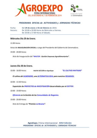  
	
  
	
  
	
  
	
  
	
  

	
  

PROGRAMA	
  	
  OFICIAL	
  de	
  	
  ACTIVIDADES	
  y	
  	
  JORNADAS	
  TÉCNICAS	
  

	
  
Fecha:	
  	
  
Horario:	
  	
  

Del	
  29	
  de	
  enero	
  al	
  01	
  de	
  febrero	
  de	
  2014.	
  
De	
  10:00	
  a	
  20:00	
  Horas	
  de	
  Miércoles	
  a	
  Viernes.	
  
De	
  10:00	
  a	
  17:00	
  Horas	
  el	
  Sábado.	
  

Miércoles	
  Día	
  29	
  de	
  Enero.	
  
11:00	
  Horas:	
   	
  
Actos	
  de	
  INAUGURACION	
  OFICIAL	
  a	
  cargo	
  del	
  Presidente	
  del	
  Gobierno	
  de	
  Extremadura.	
  
19:00	
  -­‐	
  20:00	
  Horas:	
  
Presentación	
  y	
  Acto	
  de	
  Inauguración	
  del	
  “MASTER	
  -­‐	
  Gestión	
  Empresas	
  AgroAlimentarias”.	
  

	
  
Jueves	
  Día	
  30	
  de	
  Enero.	
  
10:00	
  -­‐	
  18:00	
  Horas:	
  	
   ”EL	
  CULTiVO	
  iNViTADO”	
  	
  

NUEVA	
  SECCIÓN	
  en	
  AgroExpo	
  

	
  

El	
  cultivo	
  del	
  ALMENDRO,	
  una	
  ALTERNATiVA	
  REAL	
  para	
  nuestros	
  REGADíOS.	
  
10:00	
  -­‐	
  13:30	
  Horas:	
   	
  
Exposición	
  de	
  PROYECTOS	
  de	
  INVESTIGACIÓN	
  desarrollados	
  por	
  el	
  CICYTEX.	
  
10:00	
  -­‐	
  19:00	
  Horas:	
   	
  
Eficiencia	
  en	
  la	
  Gestión	
  de	
  las	
  Comunidades	
  de	
  Regantes.	
  
19:00	
  -­‐	
  20:00	
  Horas:	
  
Acto	
  de	
  Entrega	
  de	
  “Premios	
  La	
  Besana”.	
  
	
  
	
  

	
  
AgroExpo	
  /	
  Feria	
  Internacional	
  	
  	
  XXVI	
  Edición	
  
PROGRAMA	
  	
  OFICIAL	
  de	
  	
  ACTIVIDADES	
  y	
  	
  JORNADAS	
  TÉCNICAS	
  
	
  

	
  	
  

 