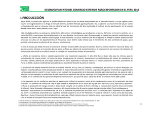 II.PRODUCCCIÓN
DESENVOLVIMIENTO DEL COMERCIO EXTERIOR AGROEXPORTADOR EN EL PERU 2010
Según BCRP, la producción agrícola se puede diferenciar entre la que se vende directamente en el mercado interno y la que ingresa como
insumo en la agroindustria o se dirige al mercado externo, también llamada agroexportación. Así, se observó un crecimiento de 1,5 por ciento
en la producción para el consumo interno sobre la base del incremento del área sembrada de cultivos de alta participación en la canasta
familiar como arroz, papa, plátano, yuca y frijol.
Este resultado positivo se produjo no obstante las alteraciones climatológicas que produjeron un exceso de lluvias en la sierra central y sur a
inicios de 2010 y una escasez de precipitaciones en la zona de selva. En el primer caso, dicha anomalía se tradujo en menores rendimientos que
afectaron los cultivos alto andinos como la papa, el maíz amiláceo y la yuca, mientras que en el segundo se reflejó en menor producción del
arroz que se cultiva en los departamentos de Amazonas y San Martín. Cabe señalar que el incremento del área sembrada de papa y yuca
permitió contrarrestar los efectos de los menores rendimientos.
El ciclo de lluvias que debió iniciarse en la zona de selva en octubre 2009, vital para la siembra de arroz, lo hizo recién en marzo de 2010, a lo
que se sumaron retrasos en la siembra de ese grano en Piura por labores de mantenimiento en el reservorio de San Lorenzo. No obstante, el
consumo de este cereal no se afectó porque se contaba con importantes niveles de inventarios.
La oferta de mandarina, limón y cebolla experimentó una importante expansión. El año 2010 fue un buen año para los cítricos, pues la
11
incorporación de nuevas áreas1, así como las bajas temperaturas de invierno, favorecieron los rendimientos del cultivo de mandarina en
Chincha y Cañete, además de una mayor producción en Junín, destinada al mercado interno. La mayor producción de limón, procedente de
Piura, se debió a buenos rendimientos asociados a una abundante floración durante el invierno.
La producción de cebolla aumentó tanto en la variedad amarilla, en Ica, Lima, La Libertad y Lambayeque, así como en la roja en Arequipa, con
mayores cosechas (20 por ciento anual) para atender la mayor demanda externa e interna. La producción agrícola orientada a la agroindustria
y el mercado externo creció 11,1 por ciento, en un contexto de recuperación de la demanda mundial, particularmente en los casos de café y
aceituna. Así por ejemplo, la producción de café registró una expansión de 8,8 por ciento en 2010, luego de que retrocediera en 6,9 por ciento
en 2009, en un contexto de recuperación del precio internacional 2, que pasó de US$ 3 128 a US$ 4 301 la tonelada entre 2009 y 2010.
En la expansión de los productos agrícolas de exportación influyó el aumento tanto de los rendimientos como de la extensión del área
cultivada. Las siembras de cultivos de café de alta calidad se extendieron en las zonas de ceja de selva de Puno, Cusco, Ayacucho y Apurímac.
En Piura, la producción de mango avanzó en áreas donde compite con el cultivo de limón. Además, se incorporaron mayores áreas comerciales
de olivo en Tacna, Arequipa y Moquegua. Aportaron a la mayor producción de uva las nuevas plantaciones de vid en Piura, Lambayeque y
Arequipa 3, que causaron un incremento de 5,6 % en la superficie en producción en el año 2010. El cultivo de palta 4 aumentó en los valles de
Ica, Junín y La Libertad, alcanzando una superficie plantada superior a las 27 mil hectáreas. El cacao se cultivó en nuevas zonas de Ayacucho,
Apurímac y Cusco. El aumento de la producción de espárrago reflejó mayores áreas en todas las zonas esparragueras -Ancash, La Libertad, Lima
e Ica- a las que se incorporó Piura como nueva zona productora.
1 Todo ello permitió un crecimiento anual de 52 por ciento y 47 por ciento en la producción de mandarina en Ica y Lima, respectivamente, en 2010.
2 Correspondiente a la variedad suave arábigo que es compatible con la calidad del café peruano.
3 La producción de uva creció en 131,8 por ciento anual en Piura, 40,9 por ciento en Lambayeque y 4,1 por ciento en Arequipa.
4 La producción de palta aumentó tanto por mayor superficie cosechada (6,2 por ciento) como por mejores rendimientos (10 por ciento)
 