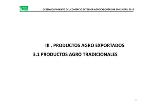 DESENVOLVIMIENTO DEL COMERCIO EXTERIOR AGROEXPORTADOR EN EL PERU 2010
III . PRODUCTOS AGRO EXPORTADOS
3.1 PRODUCTOS AGRO TRADICIONALES3.1 PRODUCTOS AGRO TRADICIONALES
15
 
