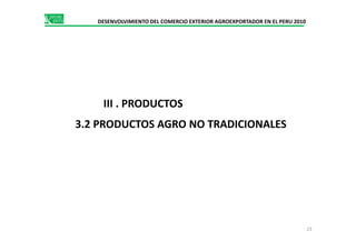 DESENVOLVIMIENTO DEL COMERCIO EXTERIOR AGROEXPORTADOR EN EL PERU 2010
III . PRODUCTOS
3.2 PRODUCTOS AGRO NO TRADICIONALES3.2 PRODUCTOS AGRO NO TRADICIONALES
23
 