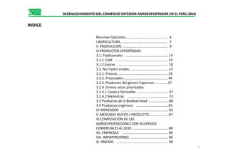 DESENVOLVIMIENTO DEL COMERCIO EXTERIOR AGROEXPORTADOR EN EL PERU 2010
INDICE
Resumen Ejecutivo………………………………………… 4
I.AGRICULTURA……………………………………………… 7
II. PRODUCCIÓN……………………………………………… 9
III.PRODUCTOS EXPORTADOS
3.1. Tradicionales .………………………………………… 14
3.1.1. Café .…………………………………………………… 15
3.1.2 Azúcar …………….………………………………….. 18
3.2. No Tradici onales……………………………………… 23
3.2.1. Frescos ………………………………………………... 24
3.2.2. Procesados ………………………………………….. 40
3.2.3. Productos del género Capsicum…………… 573.2.3. Productos del género Capsicum…………… 57
3.2.4 Granos secos priorizados.
3.2.4.1 Cacao y Derivados ……………………………… 67
3.2.4.2 Menestras ……………………………………….. 73
3.3 Productos de la Biodiversidad …………………..80
3.4 Productos orgánicos ……………………………….81
IV. MERCADOS ………………………………………………. 82
V. MERCADO NUEVO / PRODUCTO ……….…………87
VI.COMPOSICIÓN DE LAS
AGROEXPORTACIONES CON ACUERDOS
COMERCIALES AL 2010 …………………………………..88
VII. EMPRESAS ……………………………………………. 89
VIII. IMPORTACIONES ……………………………………. 96
IX. ANEXOS …………………………………………………. 98
3
 