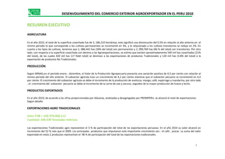 DESENVOLVIMIENTO DEL COMERCIO EXTERIOR AGROEXPORTADOR EN EL PERU 2010
RESUMEN EJECUTIVO
AGRICULTURA
En el año 2010, el total de la superficie cosechada fue de 3, 186,210 hectáreas, esto significó una disminución del 0.5% en relación al año anterior,en el
mismo periodo lo que corresponde a los cultivos permanentes se incrementó en 3%, y lo relacionado a los cultivos transitorios se redujo en 2%. En
cuanto a los tipos de cultivos, tenemos que 1, 086,441 has (34% del total) son permanentes y 2, 099,769 has (66 % del total) son transitorios. Por otro
lado, con respecto a la superficie cosechada con destino a las Agroexportaciones, se estima que existen aproximadamente 540 mil has cosechadas (21%
del total), de las cuales 420 mil has (17 %del total) se destinan a las exportaciones de productos Tradicionales y 120 mil has (3.8% del total) a la
exportación de productos No Tradicionales.
PRODUCCIÓN
Según MINAG,en el período enero - diciembre, el Valor de la Producción Agropecuaria presenta una variación positiva de 4,3 por ciento con relación al
mismo período del año anterior. El subsector agrícola tuvo un crecimiento de 4,2 por ciento mientras que el subsector pecuario se incrementó en 4,4
por ciento. El crecimiento del subsector agrícola se debe al incremento de la producción de aceituna, mango, café, espárrago y mandarina, por otro ladopor ciento. El crecimiento del subsector agrícola se debe al incremento de la producción de aceituna, mango, café, espárrago y mandarina, por otro lado
, el crecimiento del subsector pecuario se debe al incremento de la carne de ave y vacuno, seguidos de la mayor producción de huevo y leche.
PRODUCTOS EXPORTADOS
En el año 2010, de acuerdo a las cifras proporcionadas por Aduanas, analizadas y desagregadas por PROMPERU, se alcanzó el nivel de exportaciones.
Según detalle:
EXPORTACIONES AGRO TRADICIONALES
Valor FOB = US$ 974,600,112
Cantidad 249,539 Toneladas métricas
Las exportaciones Tradicionales agro representan el 3 % de participación del total de las exportaciones peruanas. En el año 2010 su valor alcanzó un
incremento del 52 % más que el 2009. Los principales productos que impulsaron este importante crecimiento son : el café , azúcar. La suma del valor
exportado en estos 2 productos representan el 98 % de participación del total de las exportaciones tradicionales.
4
 