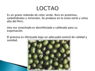 Es un grano redondo de color verde. Rico en proteínas, 
carbohidratos y minerales. Se produce en la costa norte y selva 
alta del Perú. 
Una vez cosechado es desinfectado y calibrado para su 
exportación. 
El proceso es efectuado bajo un adecuado control de calidad y 
sanidad. 
 