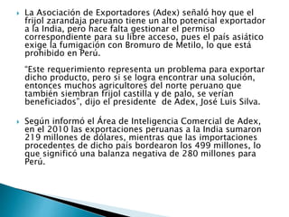  La Asociación de Exportadores (Adex) señaló hoy que el 
frijol zarandaja peruano tiene un alto potencial exportador 
a la India, pero hace falta gestionar el permiso 
correspondiente para su libre acceso, pues el país asiático 
exige la fumigación con Bromuro de Metilo, lo que está 
prohibido en Perú. 
“Este requerimiento representa un problema para exportar 
dicho producto, pero si se logra encontrar una solución, 
entonces muchos agricultores del norte peruano que 
también siembran frijol castilla y de palo, se verían 
beneficiados”, dijo el presidente de Adex, José Luis Silva. 
 Según informó el Área de Inteligencia Comercial de Adex, 
en el 2010 las exportaciones peruanas a la India sumaron 
219 millones de dólares, mientras que las importaciones 
procedentes de dicho país bordearon los 499 millones, lo 
que significó una balanza negativa de 280 millones para 
Perú. 
 