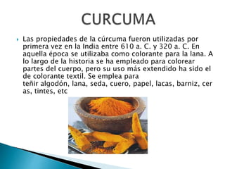  Las propiedades de la cúrcuma fueron utilizadas por 
primera vez en la India entre 610 a. C. y 320 a. C. En 
aquella época se utilizaba como colorante para la lana. A 
lo largo de la historia se ha empleado para colorear 
partes del cuerpo, pero su uso más extendido ha sido el 
de colorante textil. Se emplea para 
teñir algodón, lana, seda, cuero, papel, lacas, barniz, cer 
as, tintes, etc 
 
