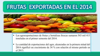  Las agroexportaciones de frutas y hortalizas frescas sumaron 543 mil 413 
toneladas en el primer semestre del 2014. 
 La cantidad de exportaciones del agro, alcanzadas en la primera mitad del 
2014 significó un crecimiento de 34 % con relación al mismo período en 
el 2013. 
 