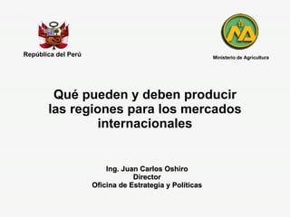 Qué pueden y deben producir las regiones para los mercados internacionales República del Perú Ing. Juan Carlos Oshiro Director Oficina de Estrategia y Políticas Ministerio de Agricultura 