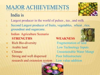 INDIAN AGRICULTURE- SOME FACTS
3. Contributes to 24% of GDP
4. Provides food to 1Billion people
5. Sustains 65% of the population : helps alleviate
poverty
6. Produces 51 major Crops
7. Provides Raw Material to Industries
8. Contributes to 1/6th of the export earnings
9. One of the 12 Bio-diversity centers in the world with
over 46,000 species of plants and 86,000 species of
animals recorded
 