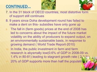 FOOD AND AGRICULTURE- SIGNIFICANT
FEATURES
1. High volatility in commodity prices
2. Ban on exports of certain commodities
3. Global economic growth, increasing population in
developing countries to drive demand for commodities
4.Food and food security to remain a challenge for
developing countries for generations to come
5.Share of natural resources in world trade has risen
sharply in recent years
6. Natural resources endowments- blessing or curse?
 Blessing- comparative advantage and critical to
economic growth,
 and curse- trapping them in a state of under-
development
 