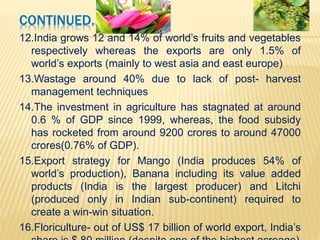 CONTINUED…
7. In the 31 block of OECD countries, most distortive form
of support still continues
8. 9 years since Doha development round has failed to
make a dent on this- subsidies have only gone up
9. The fall in (farm goods) prices at the end of 2008 has
led to concerns about the impact of the future market
volatility on the ability of producers to expand output, on
an environmentally sustainable basis, in response to
growing demand ( World Trade Report-2010)
10. In India, the public investment in farm and farm
research is abysmally low(0.6% of GDP in 2008-09 vs.
1.4% in 80-81) leading to stagnant growth rate ( 2-3 %)
11. 20% of GDP supports more than half the population
 