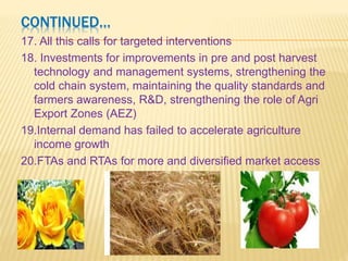 CONTINUED…
12.India grows 12 and 14% of world’s fruits and vegetables
respectively whereas the exports are only 1.5% of
world’s exports (mainly to west asia and east europe)
13.Wastage around 40% due to lack of post- harvest
management techniques
14.The investment in agriculture has stagnated at around
0.6 % of GDP since 1999, whereas, the food subsidy
has rocketed from around 9200 crores to around 47000
crores(0.76% of GDP).
15.Export strategy for Mango (India produces 54% of
world’s production), Banana including its value added
products (India is the largest producer) and Litchi
(produced only in Indian sub-continent) required to
create a win-win situation.
16.Floriculture- out of US$ 17 billion of world export, India’s
 