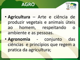 AGRO
• Agricultura – Arte e ciência de
produzir vegetais e animais úteis
ao homem, respeitando o
ambiente e as pessoas.
• Agronomia - conjunto das
ciências e princípios que regem a
pratica da agricultura;
 