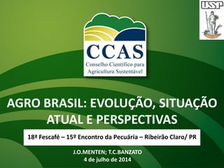 AGRO BRASIL: EVOLUÇÃO, SITUAÇÃO
ATUAL E PERSPECTIVAS
18ª Fescafé – 15º Encontro da Pecuária – Ribeirão Claro/ PR
J.O.MENTEN; T.C.BANZATO
4 de julho de 2014
 