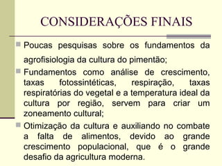 CONSIDERAÇÕES FINAIS
 Poucas pesquisas sobre os fundamentos da

  agrofisiologia da cultura do pimentão;
 Fundamentos como análise de crescimento,
  taxas     fotossintéticas,   respiração,    taxas
  respiratórias do vegetal e a temperatura ideal da
  cultura por região, servem para criar um
  zoneamento cultural;
 Otimização da cultura e auxiliando no combate
  a falta de alimentos, devido ao grande
  crescimento populacional, que é o grande
  desafio da agricultura moderna.
 