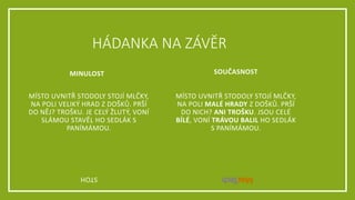 HÁDANKA NA ZÁVĚR
MÍSTO UVNITŘ STODOLY STOJÍ MLČKY,
NA POLI VELIKÝ HRAD Z DOŠKŮ. PRŠÍ
DO NĚJ? TROŠKU. JE CELÝ ŽLUTÝ, VONÍ
SLÁMOU STAVĚL HO SEDLÁK S
PANÍMÁMOU.
MÍSTO UVNITŘ STODOLY STOJÍ MLČKY,
NA POLI MALÉ HRADY Z DOŠKŮ. PRŠÍ
DO NICH? ANI TROŠKU. JSOU CELÉ
BÍLÉ, VONÍ TRÁVOU BALIL HO SEDLÁK
S PANÍMÁMOU.
STOH
MINULOST SOUČASNOST
 