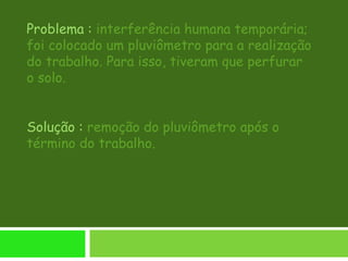 Problema : interferência humana temporária;
foi colocado um pluviômetro para a realização
do trabalho. Para isso, tiveram que perfurar
o solo.
Solução : remoção do pluviômetro após o
término do trabalho.
 