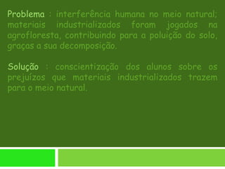 Problema : interferência humana no meio natural;
materiais industrializados foram jogados na
agrofloresta, contribuindo para a poluição do solo,
graças a sua decomposição.
Solução : conscientização dos alunos sobre os
prejuízos que materiais industrializados trazem
para o meio natural.
 