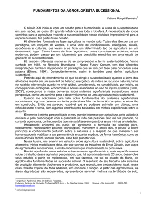 FUNDAMENTOS DA AGROFLORESTA SUCESSIONAL
                                                                                                                          1
                                                                                                 Fabiana Mongeli Peneireiro



       O século XXI inicia-se com um desafio para a humanidade: a busca da sustentabilidade
em suas ações, as quais têm grande influência em toda a biosfera. A necessidade de novos
caminhos para a agricultura, visando a sustentabilidade nessa atividade imprescindível para a
espécie humana, faz parte desse desafio.
       Há diferentes formas de se fazer agricultura no mundo todo. Todas elas têm por trás um
paradigma, um conjunto de valores, e uma série de condicionantes, ecológicas, sociais,
econômicas e culturais, que levam a se fazer um determinado tipo de agricultura em um
determinado lugar. Essas formas de fazer agricultura, umas consideradas arcaicas, outras
modernas, podem passar por um julgamento que possibilita elencá-las em uma escala de
gradiente de sustentabilidade.
       Há também diferentes maneiras de se compreender o termo sustentabilidade. Termo
cunhado em 1987, no Relatório Brundtland – Nosso Futuro Comum, tem tido diferentes
interpretações, também dependendo do paradigma que se tem por base para conceituar essa
palavra (Ehlers, 1994). Conseqüentemente, assim é também para definir agricultura
sustentável.
       Partindo aqui do entendimento de que se atinge a sustentabilidade quando a soma das
atividades resulta em um superávit de balanço energético, de vida e de recursos naturais, tanto
no local da intervenção quanto no nível global, considerando, na contabilidade, por inteiro, as
conseqüências ecológicas, econômicas e sociais associadas ao uso de inputs externos (Ernst,
20032), começamos a nossa conversa sobre sistemas agroflorestais sucessionais nessa
perspectiva, como um caminho para o desenvolvimento de uma agricultura mais sustentável.
       Quando me solicitaram para falar sobre fundamentos dos sistemas agroflorestais
sucessionais, logo me pareceu um tanto pretensioso falar de tema tão complexo e ainda tão
em construção. Então me pareceu razoável que eu pudesse estimular um diálogo, uma
reflexão sobre o tema, com algumas contribuições baseadas em minhas experiências sobre o
assunto.
       É inerente à minha personalidade o meu grande interesse por agricultura, pelo cuidado à
natureza e pela preocupação com a qualidade de vida das pessoas. Isso me fez procurar, no
curso de agronomia, conhecimentos que me satisfizessem quanto a essas minhas ansiedades.
       Infelizmente encontrei no curso de agronomia a formação de técnicos para,
basicamente, reproduzirem pacotes tecnológicos, manterem o status quo, e pouco vi sobre
princípios e conhecimento profundo sobre a natureza e a respeito de que maneira o ser
humano poderia viabilizar a sua permanência enquanto espécie, de forma harmônica, como os
outros animais fazem, sobre o planeta, esse belo planeta vivo.
       Nessa busca, me envolvi em estudos sobre agricultura sustentável, sobre agricultura
alternativa, várias modalidades dela, até que conheci os trabalhos de Ernst Götsch, que falava
de agroflorestas sucessionais, e então encontrei o que intuitivamente eu procurava.
       Resolvi aprofundar meus estudos sobre sistemas agroflorestais e, mais especificamente
sobre o trabalho desse agricultor pesquisador, que, há aproximadamente 20 anos, desenvolve
seus estudos a partir de implantação, em sua fazenda, no sul do estado da Bahia, de
agroflorestas fundamentadas na sucessão natural. O resultado de seu trabalho são sistemas
de produção altamente biodiversos e produtivos, que reproduzem o ecossistema local, nesse
caso, floresta tropical da Mata Atlântica, em estrutura e função. A partir das agroflorestas, as
áreas degradadas são recuperadas, apresentando sensível melhora na fertilidade do solo,

1
 Engenheira Agrônoma, MSC em Ciências Florestais.
Endereço: Gerência de Educação Profissional/SEE Acre – Av. Nações Unidas, 1068.   Bosque – Rio Branco/AC   69909-720
fmpeneir@hotmail.com
2
    comunicação pessoal
                                                                                                                              1
 