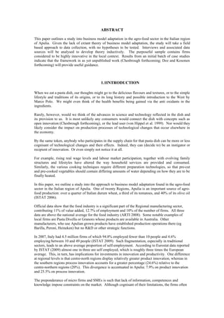 ABSTRACT

This paper outlines a study into business model adaptation in the agro-food sector in the Italian region
of Apulia. Given the lack of extant theory of business model adaptation, the study will take a field
based approach to data collection, with no hypotheses to be tested. Interviews and associated data
sources will be analysed to develop theory inductively. The purposeful sample contains firms
considered to be highly innovative in the local context. Results from an initial batch of case studies
indicate that the framework in as yet unpublished work (Chesbrough forthcoming; Doz and Kosonen
forthcoming) will provide useful guidance.



                                             1.1INTRODUCTION

When we eat a pasta dish, our thoughts might go to the delicious flavours and textures, or to the simple
lifestyle and traditions of its origins, or to its long history and possible introduction to the West by
Marco Polo. We might even think of the health benefits being gained via the anti oxidants in the
ingredients.

Rarely, however, would we think of the advances in science and technology reflected in the dish and
its provision to us. It is most unlikely any consumers would connect the dish with concepts such as
open innovation (Chesbrough forthcoming), or the lead user (von Hippel et al. 1999). Nor would they
likely consider the impact on production processes of technological changes that occur elsewhere in
the economy.

By the same token, anybody who participates in the supply chain for that pasta dish can be more or less
cognisant of technological changes and their effects. Indeed, they can (decide to) be an instigator or
recipient of innovation. Or even simply not notice it at all.

For example, rising real wage levels and labour market participation, together with evolving family
structures and lifestyles have altered the way household services are provided and consumed.
Similarly, the various cooking techniques require different preparation technologies, so that pre-cut
and pre-cooked vegetables should contain differing amounts of water depending on how they are to be
finally heated.

In this paper, we outline a study into the approach to business model adaptation found in the agro-food
sector in the Italian region of Apulia. One of twenty Regions, Apulia is an important source of agro-
food production: over a quarter of Italian durum wheat, a third of its tomatoes, and 40% of its olive oil
(ISTAT 2006).

Official data show that the food industry is a significant part of the Regional manufacturing sector,
contributing 11% of value added, 12.7% of employment and 10% of the number of firms. All three
data are above the national average for the food industry (ARTI 2008). Some notable examples of
local firms are Pasta Divella or Granoro whose products are available in Australia. Other
manufacturers, who use Apulian grown products have established production operations there (eg
Barilla, Peroni, Heineken) but no R&D or other strategic functions.

In 2007, Italy had 4.5 million firms of which 94.8% employed fewer than 10 people and 4.6%
employing between 10 and 49 people (ISTAT 2009). Such fragmentation, especially in traditional
sectors, leads to an above average proportion of self-employment. According to Eurostat data reported
by ISTAT (2009) almost one in three are self employed, which is roughly three times the European
average. This, in turn, has implications for investments in innovation and productivity. One difference
at regional levels is that centre-north regions display relatively greater product innovation, whereas in
the southern regions process innovation accounts for a greater percentage (24.6%) relative to the
centre-northern regions (20%). This divergence is accentuated in Apulia: 7.9% on product innovation
and 25.5% on process innovation.

The preponderance of micro firms and SMEs is such that lack of information, competences and
knowledge impose constraints on the market. Although cognisant of their limitations, the firms often
 