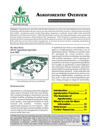 AGROFORESTRY OVERVIEW
                                                           HORTICULTURE SYSTEMS GUIDE



Abstract: Integrating trees and shrubs with the other enterprises on a farm can create additional sources of income,
spread farm labor throughout the year, and increase the productivity of the other enterprises, while protecting soil, water,
and wildlife. Agroforestry systems include alleycropping, silvopasture, windbreaks, riparian buffer strips, and forest
farming for non-timber forest products. While they clearly offer economic and ecological advantages, these systems also
involve complex interactions, which complicate their management. When designing an agroforestry enterprise, one
should research the marketing possibilities and include the agroforestry system in the complete business plan for the farm.
This publication presents the principles of agroforestry, an overview of common practices, marketing considerations,
several case studies, and an extensive list of further resources.

By Alice Beetz                                                  A traditional tree farm or nut plantation man-
NCAT Agriculture Specialist                                     aged as a single-purpose monocrop is not an
June 2002                                                       agroforestry system. Neither is a woodlot when
                                                                it’s managed for wood products only.
                                                                Agroforestry involves combining a tree planting
                                                                with another enterprise—such as grazing ani-
                                                                mals or producing mushrooms—or managing a
                                                                woodlot for a diversity of special forest products.
                                                                For example, an agroforestry system might pro-
                                                                duce firewood, biomass feedstocks, pine-straw
                                                                mulch, fodder for grazing animals, and other tra-
                                                                ditional forestry products. At the same time, the
                                                                trees are sheltering livestock from wind or sun,
                                                                providing wildlife habitat, controlling soil ero-
                                                                sion, and—in the case of most leguminous spe-
                                                                cies—fixing nitrogen to improve soil fertility.
         Trees add beauty and serve as a windbreak.

                                                                                   Table of Contents
INTRODUCTION
Agroforestry is a farming system that integrates                   Introduction ........................ 1
                                                                   Introduction
crops and/or livestock with trees and shrubs.                      Agrofor
                                                                         orestry Practices
                                                                   Agroforestry Practices ........ 2
The resulting biological interactions provide
multiple benefits, including diversified income
                                                                   The Business of
sources, increased biological production, better                       Agrofor
                                                                            orestry
                                                                       Agroforestry .................. 6
water quality, and improved habitat for both                       Where           for More
                                                                   Where to Look for More
humans and wildlife.           Farmers adopt                           Information .................. 10
                                                                       Informa
                                                                          ormation
agroforestry practices for two reasons. They
want to increase their economic stability and they
                                                                     efer
                                                                       erences
                                                                   References ....................... 10
want to improve the management of natural re-                      Further Resour
                                                                             esources
                                                                   Further Resources ............ 11
sources under their care.

ATTRA is the national sustainable agriculture information service operated by the National Center
for Appropriate Technology under a grant from the Rural Business-Cooperative Service, U.S.
Department of Agriculture. These organizations do not recommend or endorse products,
companies, or individuals. ATTRA is headquartered in Fayetteville, Arkansas (P.O. Box 3657,
Fayetteville, AR 72702), with offices in Butte, Montana and Davis, California.
 