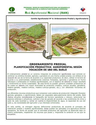 PROGRAMA MODELOS AGROFORESTALES PARA UN DESARROLLO
SUSTENTABLE DE LA AGRICULTURA FAMILIAR CAMPESINA
Red Agroforestal Nacional (RAN)
El ordenamiento predial es un sistema integrado de producción agroforestal, que consiste en
combinar los ámbitos forestal, agrícola y ganadero en una misma unidad predial, con énfasis en la
vocación de uso de la tierra de acuerdo a su capacidad productiva. Es decir, utilizar el terreno de
acuerdo a su potencialidad, estableciendo sistemas forestales, agrícolas o ganaderos en forma
individual o combinados en modelos agroforestales, con el objetivo de obtener el mejor resultado
y rendimiento en forma sustentable. De esta forma se pueden generar unidades productivas en
las cuales se obtiene una mayor diversidad de productos (madera, cultivos anuales, ganadería,
madera-ganado, madera-cultivos, madera-cultivos-ganado, etc.), con diferentes horizontes de
producción.
Los diferentes recursos productivos que componen este sistema de producción integrado (forestal,
agrícola, ganadero, o agroforestal), deben ser asignados adecuadamente dentro del predio. Esto
implica ubicarlos considerando la topografía del terreno (pendiente y relieve), seleccionar las
especies arbóreas o arbustivas, cultivos y tipo de ganado de acuerdo a las condiciones de clima y
suelo de cada localidad y, tomar en cuenta la disponibilidad de agua, la capacidad de uso del
suelo y, las necesidades del agricultor y sus intereses comerciales.
En esta cartilla, se entregan algunas definiciones productivas de acuerdo al concepto de
ordenación predial y modelos agroforestales. Estas pueden ser aplicadas a la agricultura familiar
campesina, de forma de ayudar que la actividad productiva del agricultor se desarrolle bajo un
criterio sustentable, respetando los recursos que posee y mejorando la condición en las que se
encuentra.
Cartilla Agroforestal Nº 6: Ordenamiento Predial y Agroforestería
ORDENAMIENTO PREDIAL
PLANIFICACIÓN PRODUCTIVA AGROFORESTAL SEGÚN
VOCACIÓN DE USO DEL SUELO
 