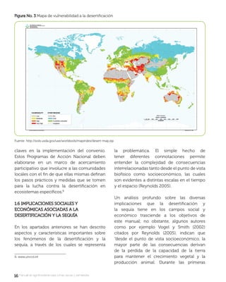 1616 manual de agroforestería para zonas secas y semiáridas
claves en la implementación del convenio.
Estos Programas de Acción Nacional deben
elaborarse en un marco de acercamiento
participativo que involucre a las comunidades
locales con el ﬁn de que ellas mismas deﬁnan
los pasos prácticos y medidas que se tomen
para la lucha contra la desertiﬁcación en
ecosistemas especíﬁcos.
1.6 IMPLICACIONES SOCIALES Y1.6 IMPLICACIONES SOCIALES Y
ECONÓMICAS ASOCIADAS A LAECONÓMICAS ASOCIADAS A LA
DESERTIFICACIÓN Y LA SEQUÍADESERTIFICACIÓN Y LA SEQUÍA
En los apartados anteriores se han descrito
aspectos y características importantes sobre
los fenómenos de la desertiﬁcación y la
sequía, a través de los cuales se representa
9. www.unccd.int
la problemática. El simple hecho de
tener diferentes connotaciones permite
entender la complejidad de consecuencias
interrelacionadas tanto desde el punto de vista
biofísico como socioeconómico, las cuales
son evidentes a distintas escalas en el tiempo
y el espacio (Reynolds 2005).
Un análisis profundo sobre las diversas
implicaciones que la desertiﬁcación y
la sequía tiene en los campos social y
económico trasciende a los objetivos de
este manual; no obstante, algunos autores
como por ejemplo Vogel y Smith (2002)
citados por Reynolds (2005), indican que
“desde el punto de vista socioeconómico, la
mayor parte de las consecuencias derivan
de la pérdida de la capacidad de la tierra
para mantener el crecimiento vegetal y la
producción animal. Durante las primeras
Figura No. 3Figura No. 3 Mapa de vulnerabilidad a la desertiﬁcación
 