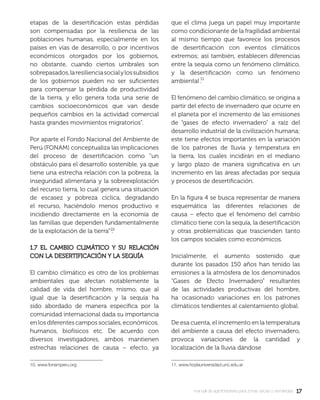 1717manual de agroforestería para zonas secas y semiáridas
etapas de la desertiﬁcación estas pérdidas
son compensadas por la resiliencia de las
poblaciones humanas, especialmente en los
países en vías de desarrollo, o por incentivos
económicos otorgados por los gobiernos,
no obstante, cuando ciertos umbrales son
sobrepasados,laresilienciasocialylossubsidios
de los gobiernos pueden no ser suﬁcientes
para compensar la pérdida de productividad
de la tierra, y ello genera toda una serie de
cambios socioeconómicos que van desde
pequeños cambios en la actividad comercial
hasta grandes movimientos migratorios”.
Por aparte el Fondo Nacional del Ambiente de
Perú (FONAM) conceptualiza las implicaciones
del proceso de desertiﬁcación como “un
obstáculo para el desarrollo sostenible, ya que
tiene una estrecha relación con la pobreza, la
inseguridad alimentaria y la sobreexplotación
del recurso tierra, lo cual genera una situación
de escasez y pobreza cíclica, degradando
el recurso, haciéndolo menos productivo e
incidiendo directamente en la economía de
las familias que dependen fundamentalmente
de la explotación de la tierra” .
1.7 EL CAMBIO CLIMÁTICO Y SU RELACIÓN1.7 EL CAMBIO CLIMÁTICO Y SU RELACIÓN
CON LA DESERTIFICACIÓN Y LA SEQUÍACON LA DESERTIFICACIÓN Y LA SEQUÍA
El cambio climático es otro de los problemas
ambientales que afectan notablemente la
calidad de vida del hombre, mismo, que al
igual que la desertiﬁcación y la sequía ha
sido abordado de manera especíﬁca por la
comunidad internacional dada su importancia
en los diferentes campos sociales, económicos,
humanos, biofísicos etc. De acuerdo con
diversos investigadores, ambos mantienen
estrechas relaciones de causa – efecto, ya
10. www.fonamperu.org
que el clima juega un papel muy importante
como condicionante de la fragilidad ambiental
al mismo tiempo que favorece los procesos
de desertiﬁcación con eventos climáticos
extremos; así también, establecen diferencias
entre la sequía como un fenómeno climático,
y la desertiﬁcación como un fenómeno
ambiental .
El fenómeno del cambio climático, se origina a
partir del efecto de invernadero que ocurre en
el planeta por el incremento de las emisiones
de “gases de efecto invernadero” a raíz del
desarrollo industrial de la civilización humana;
este tiene efectos importantes en la variación
de los patrones de lluvia y temperatura en
la tierra, los cuales incidirán en el mediano
y largo plazo de manera signiﬁcativa en un
incremento en las áreas afectadas por sequía
y procesos de desertiﬁcación.
En la ﬁgura 4 se busca representar de manera
esquemática las diferentes relaciones de
causa – efecto que el fenómeno del cambio
climático tiene con la sequía, la desertiﬁcación
y otras problemáticas que trascienden tanto
los campos sociales como económicos.
Inicialmente, el aumento sostenido que
durante los pasados 150 años han tenido las
emisiones a la atmósfera de los denominados
“Gases de Efecto Invernadero” resultantes
de las actividades productivas del hombre,
ha ocasionado variaciones en los patrones
climáticos tendientes al calentamiento global.
De esa cuenta, el incremento en la temperatura
del ambiente a causa del efecto invernadero,
provoca variaciones de la cantidad y
localización de la lluvia dándose
11. www.hoylauniversidad.unc.edu.ar
 
