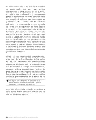1818 manual de agroforestería para zonas secas y semiáridas
las condiciones para la ocurrencia de eventos
de sequía prolongada, los cuales afectan
directamente la productividad de los cultivos,
al reducir los rendimientos y provocando
perdidas económicas así como cambios en la
composición de la ﬂora a nivel de ecosistemas
y zonas de vida. La eliminación de cobertura
del suelo por avance de la frontera agrícola
así como por desaparición de ﬂora debido
a cambios en las condiciones climáticas de
humedad y temperatura, conlleva implícito la
pérdida de la protección natural del suelo que
ejerce la vegetación. Con ello el suelo queda
susceptible a los efectos que agentes externos
del clima puedan hacer, hasta acercarlo a una
situación en la cual sea incapaz de dar soporte
a las plantas y animales silvestres debido a la
degradación que sus características químicas
y físicas han padecido.
Como ha sido mencionado anteriormente,
el proceso de la desertiﬁcación de los suelos
no es un fenómeno de connotaciones
netamente biofísicas sino también de otras
que trascienden el campo socioeconómico,
ya que al perderse las condiciones mínimas de
productividad de una región, las poblaciones
humanas establecidas sobre la misma resultan
afectadas principalmente en el tema de su
seguridad alimentaría, optando por migrar a
otras zonas menos afectadas, con lo cual se
afectan diferentes sectores.
Ver “Figura No. 4: Esquema de relaciones causa –
efecto entre los fenómenos de Cambio Climático,
Desertiﬁcación y Sequía.” en página 19.
 