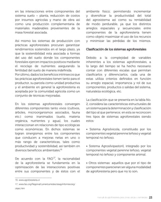 2323manual de agroforestería para zonas secas y semiáridas
en las interacciones entre componentes del
sistema suelo – planta, reducción de costos
por insumos agrícolas y mano de obra así
como una producción complementaria de
materiales maderables provenientes de la
masa forestal asociada.
Así mismo los sistemas de producción con
prácticas agroforestales procuran garantizar
rendimientos sostenidos en el largo plazo, ya
que la sostenibilidad esta asociada a formas
del uso del suelo donde los componentes
forestales ejercen impactos positivos mediante
el reciclaje de nutrientes asegurando la
fertilidad del suelo de manera indeﬁnida.
Por último, dados los beneﬁcios intrínsecos que
las prácticas agroforestales tienen tanto para el
productor, su parcela como unidad productiva
y el ambiente en general la agroforestería es
aceptada por la comunidad agrícola como un
conjunto de técnicas mejoradas.
En los sistemas agroforestales convergen
diferentes componentes tanto vivos (cultivos,
árboles, microorganismos asociados, fauna
etc.) como inanimados (suelo, materia
orgánica, nutrientes y agua), los cuales
interaccionan en relaciones de tipo ecológicas
como económicas. En dichos sistemas se
logran sinergismos entre los componentes
que conducen a mejoras netas en uno o
más rango de características, tales como
productividad y sostenibilidad, así también en
diversos beneﬁcios ambientales.
De acuerdo con la FAO , la racionalidad
de la agroforestería se fundamenta en la
optimización de las interacciones positivas
entre sus componentes y de éstos con el
16. www.agroforesteria.cl
17. www.fao.org/Regional/Lamerica/redes/sisag/informes/arg/
objec.htm
ambiente físico; permitiendo incrementar
y diversiﬁcar la productividad del total
del agrosistema así como su rentabilidad
de modo perdurable, ya que los distintos
arreglos espaciales y secuenciales entre
componentes de la agroforestería tienen
como objeto maximizar el uso de los recursos
y minimizar las pérdidas de los mismos.
Clasiﬁcación de los sistemas agroforestalesClasiﬁcación de los sistemas agroforestales
Debido a la complejidad de variables
inherentes a los sistemas agroforestales, a
lo largo del tiempo se ha hecho necesario
contar con diferentes escalas que permitan
clasiﬁcarlos y diferenciarlos, cada una de
estas utiliza criterios deﬁnidos en función
su arreglo espacial, importancia y rol de sus
componentes, productos o salidas del sistema,
naturaleza ecológica, etc.
La clasiﬁcación que se presenta en la tabla No.
2, considera las características estructurales de
unsistemaparaladeterminaciónyclasiﬁcación
del tipo al que pertenece; en esta se reconocen
tres tipos de sistemas agroforestales siendo
estos:
• Sistema Agrisilvícola, constituido por los
componentes vegetal perenne leñoso y vegetal
temporal no leñoso.
• Sistema Agrosilvipastoril, integrado por los
componentes vegetal perenne leñoso, vegetal
temporal no leñoso y componente animal.
• Otros sistemas: aquellos que por el tipo de
componentes parecieran ser alguna modalidad
de agroforestería pero que no lo son.
 