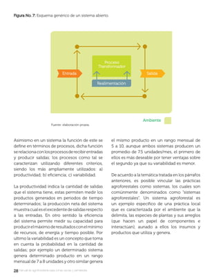 2828manual de agroforestería para zonas secas y semiáridas
Asimismo en un sistema la función de este se
deﬁne en términos de procesos, dicha función
serelacionaconlosprocesosderecibirentradas
y producir salidas; los procesos como tal se
caracterizan utilizando diferentes criterios,
siendo los más ampliamente utilizados: a)
productividad; b) eﬁciencia; c) variabilidad.
La productividad indica la cantidad de salidas
que el sistema tiene, estas permiten medir los
productos generados en periodos de tiempo
determinados; la producción neta del sistema
muestracualeselexcedentedesalidasrespecto
a las entradas. En otro sentido la eﬁciencia
del sistema permite medir su capacidad para
producirelmáximoderesultadosconelmínimo
de recursos, de energía y tiempo posible. Por
ultimo la variabilidad es un concepto que toma
en cuenta la probabilidad en la cantidad de
salidas; por ejemplo un determinado sistema
genera determinado producto en un rango
mensual de 7 a 8 unidades y otro similar genera
el mismo producto en un rango mensual de
5 a 10, aunque ambos sistemas producen un
promedio de 7.5 unidades/mes, el primero de
ellos es más deseable por tener ventajas sobre
el segundo ya que su variabilidad es menor.
De acuerdo a la temática tratada en los párrafos
anteriores, es posible vincular las prácticas
agroforestales como sistemas, los cuales son
comúnmente denominados como “sistemas
agroforestales”. Un sistema agroforestal es
un ejemplo especíﬁco de una práctica local
que es caracterizada por el ambiente que la
delimita, las especies de plantas y sus arreglos
(que hacen un papel de componentes e
interactúan), aunado a ellos los insumos y
productos que utiliza y genera.
Figura No. 7:Figura No. 7: Esquema genérico de un sistema abierto.
Fuente: elaboración propia.
 