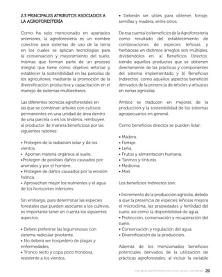 2929manual de agroforestería para zonas secas y semiáridas
2.3 PRINCIPALES ATRIBUTOS ASOCIADOS A2.3 PRINCIPALES ATRIBUTOS ASOCIADOS A
LA AGROFORESTERÍALA AGROFORESTERÍA
Como ha sido mencionado en apartados
anteriores, la agroforestería es un nombre
colectivo para sistemas de uso de la tierra
en los cuales se aplican tecnologías para
la conservación y mejoramiento del suelo,
mismas que forman parte de un proceso
integral que tiene como objetivo reforzar y
establecer la sostenibilidad en las parcelas de
los agricultores, mediante la promoción de la
diversiﬁcación productiva y capacitación en el
manejo de sistemas multiestratos.
Las diferentes técnicas agroforestales en
las que se combinan árboles con cultivos
permanentes en una unidad de área dentro
de una parcela o en los linderos, retribuyen
al productor de manera beneﬁciosa por las
siguientes razones:
• Protegen de la radiación solar y de los
vientos.
• Aportan materia orgánica al suelo.
•Protegen de posibles daños causados por
animales y por el hombre.
• Protegen de daños causados por la erosión
hídrica.
• Aprovechan mejor los nutrientes y el agua
de los horizontes inferiores.
Sin embargo, para determinar las especies
forestales que pueden asociarse a los cultivos,
es importante tener en cuenta los siguientes
aspectos:
• Deben preferirse las leguminosas con
sistema radicular pivotante.
• No deberá ser hospedero de plagas y
enfermedades.
• Tronco recto y copa poco frondosa,
resistente a los vientos.
• Deberán ser útiles para obtener, forraje,
semillas y madera, entre otros.
DeesacuentalosbeneﬁciosdelaAgroforestería
como resultado del establecimiento de
combinaciones de especies leñosas y
herbáceas en distintos arreglos son múltiples,
dividiéndolos en: a) Beneﬁcios Directos:
siendo aquellos productos que se obtienen
directamente de las prácticas y componentes
del sistema implementado y b) Beneﬁcios
Indirectos: como aquellos aspectos benéﬁcos
derivados de la presencia de árboles y arbustos
en zonas agrícolas.
Ambos se traducen en mejoras de la
producción y la sostenibilidad de los sistemas
agropecuarios en general.
Como beneﬁcios directos se pueden listar:
• Madera.
• Forraje.
• Leña.
• Frutos y alimentación humana.
• Taninos y tinturas.
• Medicina.
• Miel.
Los beneﬁcios indirectos son:
• Incremento de la producción agrícola; debido
a que la presencia de especies leñosas mejora
el microclima, las propiedades y fertilidad del
suelo, así como la disponibilidad de agua.
• Protección, conservación y recuperación del
suelo.
• Conservación y regulación del agua.
• Diversiﬁcación de la producción.
Además de los mencionados beneﬁcios
potenciales derivados de la utilización de
prácticas agroforestales; al incluir la variable
 