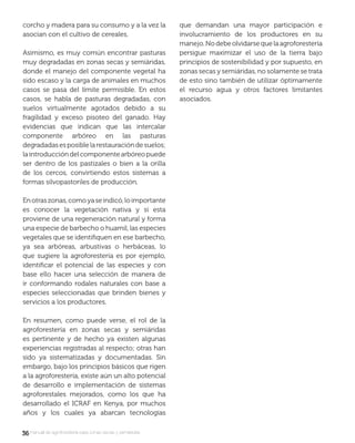 3636 manual de agroforestería para zonas secas y semiáridas
corcho y madera para su consumo y a la vez la
asocian con el cultivo de cereales.
Asimismo, es muy común encontrar pasturas
muy degradadas en zonas secas y semiáridas,
donde el manejo del componente vegetal ha
sido escaso y la carga de animales en muchos
casos se pasa del límite permisible. En estos
casos, se habla de pasturas degradadas, con
suelos virtualmente agotados debido a su
fragilidad y exceso pisoteo del ganado. Hay
evidencias que indican que las intercalar
componente arbóreo en las pasturas
degradadasesposiblelarestauracióndesuelos;
laintroduccióndelcomponentearbóreopuede
ser dentro de los pastizales o bien a la orilla
de los cercos, convirtiendo estos sistemas a
formas silvopastoriles de producción.
Enotraszonas,comoyaseindicó,loimportante
es conocer la vegetación nativa y si esta
proviene de una regeneración natural y forma
una especie de barbecho o huamil, las especies
vegetales que se identiﬁquen en ese barbecho,
ya sea arbóreas, arbustivas o herbáceas, lo
que sugiere la agroforestería es por ejemplo,
identiﬁcar el potencial de las especies y con
base ello hacer una selección de manera de
ir conformando rodales naturales con base a
especies seleccionadas que brinden bienes y
servicios a los productores.
En resumen, como puede verse, el rol de la
agroforestería en zonas secas y semiáridas
es pertinente y de hecho ya existen algunas
experiencias registradas al respecto; otras han
sido ya sistematizadas y documentadas. Sin
embargo, bajo los principios básicos que rigen
a la agroforestería, existe aún un alto potencial
de desarrollo e implementación de sistemas
agroforestales mejorados, como los que ha
desarrollado el ICRAF en Kenya, por muchos
años y los cuales ya abarcan tecnologías
que demandan una mayor participación e
involucramiento de los productores en su
manejo.Nodebeolvidarsequelaagroforestería
persigue maximizar el uso de la tierra bajo
principios de sostenibilidad y por supuesto, en
zonas secas y semiáridas, no solamente se trata
de esto sino también de utilizar óptimamente
el recurso agua y otros factores limitantes
asociados.
 