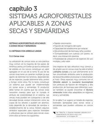 3737manual de agroforestería para zonas secas y semiáridas
SISTEMAS AGROFORESTALES APLICABLESSISTEMAS AGROFORESTALES APLICABLES
A ZONAS SECAS Y SEMIÁRIDASA ZONAS SECAS Y SEMIÁRIDAS
3.1 SISTEMAS CON ARREGLO LINEAR3.1 SISTEMAS CON ARREGLO LINEAR
3.1.1 Cercas vivas3.1.1 Cercas vivas
La utilización de cercos vivos es una práctica
muy común en la mayoría de los países de
América Latina y el Caribe ya que la utilización
de árboles en los cercos constituye un valor
agregado en el uso de la tierra. El uso de las
cercas vivas tiene un carácter múltiple ya que
aparte de delimitar los terrenos, dependiendo
de las especies, puede obtenerse leña, postes
y forraje, entre otros. Por lo tanto, constituye
un sistema que puede ser implementado
en zonas secas y semiáridas. El productor
debe tomar en cuenta que las cercas vivas
necesitan manejo para que se cumpla el
atributo de sostenibilidad en el sistema. Las
cercas vivas pueden ser compactas o de alta
densidad donde existan interacción entre las
copas de los árboles o pueden ser abiertos;
todo depende de la densidad de siembra o
establecimiento de la cerca. Existen algunos
atributos especiales para especies forestales
o arbustivas que se utilizan para cercas vivas;
entre ellos se tienen los siguientes:
• Rápido crecimiento
• Fijación de nitrógeno del suelo
• Capacidad de establecerse por estacas
• Alta producción de biomasa, leña y postes
• Compatibilidad con cultivos y/o pastos, es
decir, una interacción positiva
• Posibilidad de utilización de especies de uso
múltiple y alto valor.
Una especie de tipo arbustivo muy común y
de amplio uso en cercas vivas ha sido el piñon
(Jatropha curcas) a la cual últimamente se le
han encontrado atributos para la producción
de biocombustibles al procesar e industrializar
el fruto. Otras especies muy comunes son el
Gliricidia sepium, la Leucaena leucocephala
con atributos de ﬁjación de nitrógeno y alta
producción de biomasa para diferentes usos;
así también se puede encontrar el Bursera
simarouba, todas ellas adaptables en regiones
secas y semiáridas.
En la tabla 5 se sugiere un listado de especies
forestales apropiadas para zonas secas y
semiáridas que pueden utilizarse en cercos
vivos.
Ver “Tabla No. 5: Especies forestales utilizadas en la
implementación de cercos vivos y sus
características.” en la página 38.
 