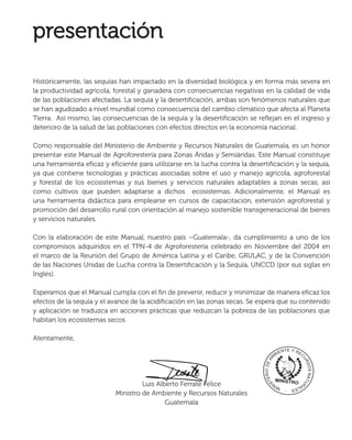 Históricamente, las sequías han impactado en la diversidad biológica y en forma más severa en
la productividad agrícola, forestal y ganadera con consecuencias negativas en la calidad de vida
de las poblaciones afectadas. La sequía y la desertiﬁcación, ambas son fenómenos naturales que
se han agudizado a nivel mundial como consecuencia del cambio climático que afecta al Planeta
Tierra. Así mismo, las consecuencias de la sequía y la desertiﬁcación se reﬂejan en el ingreso y
deterioro de la salud de las poblaciones con efectos directos en la economía nacional.
Como responsable del Ministerio de Ambiente y Recursos Naturales de Guatemala, es un honor
presentar este Manual de Agroforestería para Zonas Áridas y Semiáridas. Este Manual constituye
una herramienta eﬁcaz y eﬁciente para utilizarse en la lucha contra la desertiﬁcación y la sequía,
ya que contiene tecnologías y prácticas asociadas sobre el uso y manejo agrícola, agroforestal
y forestal de los ecosistemas y sus bienes y servicios naturales adaptables a zonas secas, así
como cultivos que pueden adaptarse a dichos ecosistemas. Adicionalmente, el Manual es
una herramienta didáctica para emplearse en cursos de capacitación, extensión agroforestal y
promoción del desarrollo rural con orientación al manejo sostenible transgeneracional de bienes
y servicios naturales.
Con la elaboración de este Manual, nuestro país –Guatemala-, da cumplimiento a uno de los
compromisos adquiridos en el TPN-4 de Agroforestería celebrado en Noviembre del 2004 en
el marco de la Reunión del Grupo de América Latina y el Caribe, GRULAC, y de la Convención
de las Naciones Unidas de Lucha contra la Desertiﬁcación y la Sequía, UNCCD (por sus siglas en
Inglés).
Esperamos que el Manual cumpla con el ﬁn de prevenir, reducir y minimizar de manera eﬁcaz los
efectos de la sequía y el avance de la acidiﬁcación en las zonas secas. Se espera que su contenido
y aplicación se traduzca en acciones prácticas que reduzcan la pobreza de las poblaciones que
habitan los ecosistemas secos.
Atentamente,
Luis Alberto Ferraté Felice
Ministro de Ambiente y Recursos Naturales
Guatemala
Luis Alberto Ferraté FFFFFFFFFFFFFFFFFFFFFFFFFFFFFFFFFFFFFFFFFFFFFFFFFFFFFFFFFFFFFFFFFFFFFFFFFFFFFFFFFFFFFFFFFFFFFFFFFFFFFFFFFFFFFFFFFFFFFFFFFeli
 