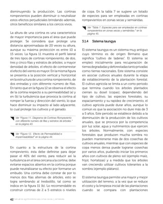 4242manual de agroforestería para zonas secas y semiáridas
disminuyendo la producción. Las cortinas
rompevientos pueden disminuir o neutralizar
estos efectos perjudiciales brindando además,
otros beneﬁcios similares a los cercos vivos.
La altura de una cortina es una característica
de mayor importancia para el área que puede
proteger. Se considera que protege una
distancia aproximadaza de 20 veces su altura,
aunque su máxima protección es entre 10 a
15 veces. La ﬁgura 11 muestra el perﬁl lateral
de tres tipos de cortinas rompeviento, de dos,
tres y cinco ﬁlas y estratos de árboles; a mayor
densidad de árboles, el efecto de contrarrestar
el efecto del viento es mayor. En la misma ﬁgura
se presenta a la posición vertical y horizontal
en la estructura de una cortina rompeviento, de
dos entradas y con diferente número de ﬁlas.
En tanto que en la ﬁgura 12 se observa el efecto
de la cortina respecto a su permeabilidad (a) y
en (b) la turbulencia que provoca la cortina al
romper la fuerza y dirección del viento, lo que
hace disminuir su impacto al lado adyacente,
lo cual protege los cultivos y el ganado.
En cuanto a la estructura de la cortina
rompeviento, ésta debe deﬁnirse para dejar
pasar el 40% del viento, para reducir así la
turbulencia en el área cercana a la cortina; debe
evitarse espacios abiertos en la cortina porque
puede neutralizarse su efecto por formarse un
embudo. Una cortina debe constar de por lo
menos dos ﬁlas alternas de árboles, esto se
logra sembrando al tresbolillo, tal como se
indica en la ﬁgura 11 (b). Lo recomendable es
construir cortinas de 2 a 5 estratos o niveles
de copa. En la tabla 7 se sugiere un listado
de especies para ser empleadas en cortinas
rompevientos en zonas secas y semiáridas.
3.1.4 Sistema taungya3.1.4 Sistema taungya
El sistema taungya es un sistema muy antiguo
cuyo término es de origen Birmano que
signiﬁca “cultivo de laderas”. El sistema se
empleó inicialmente para recuperación de
tierrasdegradadasydeforestadastantoprivadas
como tierras nacionales. Este sistema consiste
en asociar cultivos anuales durante la etapa
de establecimiento de la plantación forestal.
El cultivo agrícola se limita a un corto período
que termina cuando los árboles plantados
cierran su dosel (copas); dependiendo del
tipo de cultivo, las especies forestales, su
espaciamiento y su rapidez de crecimiento, el
cultivo agrícola puede durar años, aunque lo
común es que la asociación no dure más de 3
a 5 años. Este período se establece debido a la
disminución de la producción de los cultivos
anuales, que se provoca por la competencia
por luz solar, agua y nutrimentos que ejercen
los árboles. Normalmente, con especies
forestales que producen mucha sombra no
pueden mantenerse más de dos cosechas de
cultivos anuales, mientras que con especies de
copa menos densa puede lograrse cosechas
por varios años, pudiendo iniciar los primeros
años con cultivos de pleno sol (ejemplo maíz,
frijol, hortalizas) y a medida que los árboles
van creciendo utilizar cultivos tolerantes a la
sombra (ejemplo plátano).
El sistema taungya permite una mayor y mejor
utilización del terreno, a la vez que se reduce
el costo y la limpieza inicial de las plantaciones
cuando se compara con plantaciones
Ver “Figura 11. Diagrama de Cortinas Rompeviento
con diferente numero de ﬁlas y estratos de árboles.”
en la página 43.
Ver “Figura 12. Efecto de Permeabilidad e
impermeabilidad” en la página 44.
Ver “Tabla 7. Especies para ser empleadas en cortinas
rompevientos en zonas secas y semiáridas.” en la
página 45.
 