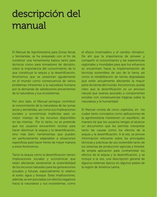 6
El Manual de Agroforestería para Zonas Secas
y Semiáridas, se ha preparado con el ﬁn de
constituir una herramienta básica tanto para
técnicos como para tomadores de decisión,
sobre la importancia del conocimiento de lo
que constituye la sequía y la desertiﬁcación,
fenómenos que se presentan agudamente
en el mundo como consecuencia de varios
problemas inherentes a la naturaleza humana
por la demanda de satisfactores provenientes
de la naturaleza y sus ecosistemas.
Por otro lado, el Manual persigue contribuir
al conocimiento de la naturaleza de las zonas
secas y semiáridas, así como sus implicaciones
sociales y económicas implícitas para un
mejor manejo de los recursos disponibles
en las mismas. Por lo tanto, no se pretende
que los usuarios encuentren recetas para
hacer disminuir la sequía y la desertiﬁcación,
sino más bien, herramientas que pueden
ser perfectamente adaptables a situaciones
especíﬁcas para hacer frente de mejor manera
a estos fenómenos.
Tanto la sequía como la desertiﬁcación tienen
implicaciones sociales y económicas que
están afectando seriamente la sostenibilidad
de los recursos naturales para las generaciones
actuales y futuras, especialmente lo relativo
al suelo, agua y bosque. Estas implicaciones,
además,sevenasociadasconefectosnegativos
hacia la naturaleza y sus ecosistemas, como
el efecto invernadero y el cambio climático.
De ahí que la importancia de proveer y
compartir el conocimiento y las experiencias
regionales y mundiales para que los esfuerzos
se encaminen hacia la implementación de
técnicas sostenibles de uso de la tierra, así
como la rehabilitación de tierras degradadas
que están actualmente afectando la mayor
parte de tierras del mundo. Así entonces, queda
claro que la desertiﬁcación es un proceso
natural que avanza asociado a componentes
sociales con consecuencias trágicas sobre la
naturaleza y la humanidad.
El Manual consta de cinco capítulos, en los
cuales tanto conceptos como aplicaciones de
la agroforestería mantienen un equilibrio, de
manera tal que los usuarios tengan al alcance
un documento que les permita interpretar
tanto las causas como los efectos de la
sequía y la desertiﬁcación. A la vez, se provee
información relevante sobre las principales
técnicas y prácticas de uso sostenible tanto de
los sistemas de producción agrícola y forestal,
de amplia aplicación para contrarrestar los
efectos de la sequía y la desertiﬁcación, y se
incluye a la vez, una descripción general de
algunos sistemas típicos en algunos países de
la región de América Latina.
 