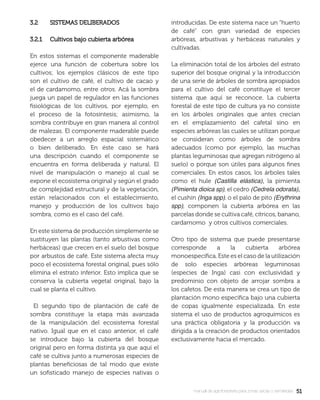 5151manual de agroforestería para zonas secas y semiáridas
3.2 SISTEMAS DELIBERADOS3.2 SISTEMAS DELIBERADOS
3.2.1 Cultivos bajo cubierta arbórea3.2.1 Cultivos bajo cubierta arbórea
En estos sistemas el componente maderable
ejerce una función de cobertura sobre los
cultivos; los ejemplos clásicos de este tipo
son el cultivo de café, el cultivo de cacao y
el de cardamomo, entre otros. Acá la sombra
juega un papel de regulador en las funciones
ﬁsiológicas de los cultivos, por ejemplo, en
el proceso de la fotosíntesis; asimismo, la
sombra contribuye en gran manera al control
de malezas. El componente maderable puede
obedecer a un arreglo espacial sistemático
o bien deliberado. En éste caso se hará
una descripción cuando el componente se
encuentra en forma deliberada y natural. El
nivel de manipulación o manejo al cual se
expone el ecosistema original y según el grado
de complejidad estructural y de la vegetación,
están relacionados con el establecimiento,
manejo y producción de los cultivos bajo
sombra, como es el caso del café.
En este sistema de producción simplemente se
sustituyen las plantas (tanto arbustivas como
herbáceas) que crecen en el suelo del bosque
por arbustos de café. Este sistema afecta muy
poco el ecosistema forestal original, pues sólo
elimina el estrato inferior. Esto implica que se
conserva la cubierta vegetal original, bajo la
cual se planta el cultivo.
El segundo tipo de plantación de café de
sombra constituye la etapa más avanzada
de la manipulación del ecosistema forestal
nativo. Igual que en el caso anterior, el café
se introduce bajo la cubierta del bosque
original pero en forma distinta ya que aquí el
café se cultiva junto a numerosas especies de
plantas beneﬁciosas de tal modo que existe
un soﬁsticado manejo de especies nativas o
introducidas. De este sistema nace un “huerto
de café” con gran variedad de especies
arbóreas, arbustivas y herbáceas naturales y
cultivadas.
La eliminación total de los árboles del estrato
superior del bosque original y la introducción
de una serie de árboles de sombra apropiados
para el cultivo del café constituye el tercer
sistema que aquí se reconoce. La cubierta
forestal de este tipo de cultura ya no consiste
en los árboles originales que antes crecían
en el emplazamiento del cafetal sino en
especies arbóreas las cuales se utilizan porque
se consideran como árboles de sombra
adecuados (como por ejemplo, las muchas
plantas leguminosas que agregan nitrógeno al
suelo) o porque son útiles para algunos ﬁnes
comerciales. En estos casos, los árboles tales
como el hule (Castilla elástica), la pimienta
(Pimienta dioica sp), el cedro (Cedrela odorata),
el cushin (Inga spp), o el palo de pito (Erythrina
spp), componen la cubierta arbórea en las
parcelas donde se cultiva café, cítricos, banano,
cardamomo y otros cultivos comerciales.
Otro tipo de sistema que puede presentarse
corresponde a la cubierta arbórea
monoespecíﬁca. Este es el caso de la utilización
de solo especies arbóreas leguminosas
(especies de Inga) casi con exclusividad y
predominio con objeto de arrojar sombra a
los cafetos. De esta manera se crea un tipo de
plantación mono especíﬁca bajo una cubierta
de copas igualmente especializada. En este
sistema el uso de productos agroquímicos es
una práctica obligatoria y la producción va
dirigida a la creación de productos orientados
exclusivamente hacia el mercado.
 