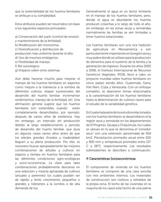 5555manual de agroforestería para zonas secas y semiáridas
que la sostenibilidad de los huertos familiares
se atribuye a su complejidad.
Estos atributos pueden ser resumidos con base
a los siguientes aspectos principales:
a) Conservación del suelo (control de erosión
y mantenimiento de la fertilidad).
b) Modiﬁcación del microclima.
c) Diversiﬁcación y distribución de
producción más uniforme durante el año.
d) Uso de insumos endógenos.
e) Flexibilidad de manejo
f) Rol sociológico
g) Impacto sobre otros sistemas.
Aún debe hacerse mucho para mejorar el
manejo de los huertos familiares en aspectos
como mejora a la tolerancia a la sombra de
diferentes cultivos, etapas sucesionales del
desarrollo del huerto familiar, incrementar
rendimientos, manejo de la fertilidad, etc. Una
aﬁrmación general sugiere que los huertos
familiares son sostenibles cuando están
completamente desarrollados, por ejemplo,
después de varios años de existencia. Hay
sin embargo, un intervalo sin producción
debido al largo establecimiento y período
de desarrollo del huerto familiar, que dura
en algunos casos varios años antes de que
los árboles grandes (frutales y maderables)
lleguen a su plena producción. Por ello, es
necesario buscar apropiadamente las mejores
combinaciones de árboles y cultivos en
espacio y tiempo en huertos familiares para
las diferentes condiciones agro-ecológicas
y socio-económicas. La clave para tales
combinaciones probablemente descansa en
una selección y mezcla apropiada de cultivos
(anuales y perennes) los cuales pueden ser
de rápido y lento crecimiento, pequeños o
grandes y tolerantes a la sombra o de alta
demanda de luz.
Generalmente el agua es un factor limitante
en el manejo de los huertos familiares, pero,
donde el agua es abundante los huertos
producen cosechas a lo largo de todo el año,
sin embargo, en las zonas secas y semiáridas
normalmente las familias se ven limitadas a
tener huertos estacionales.
Los huertos familiares son una rica tradición
de agricultura en Mesoamérica y son
particularmenteimportantesenlaregiónsecay
muy pobre donde se utilizan para la producción
de alimentos para el sustento de la familia y la
generación de ingresos. Durante los años 2000
a 2006, el Instituto Internacional de Recursos
Genéticos Vegetales, IPGRI, llevó a cabo un
proyecto mundial sobre huertos familiares en
cinco países siendo ellos: Guatemala, Gana,
Viet Nam, Cuba y Venezuela. Con un enfoque
completo, se abarcaron temas relacionados
a la caracterización de los huertos familiares
hasta la determinación de cultivos claves para
el estudio de la variabilidad genética.
EnGuatemalapartedelosestudiosrelacionados
con los huertos familiares se desarrollaron el la
región seca y semiárida en los departamentos
de El Progreso, Zacapa y Chiquimula, los cuales
se ubican en lo que se denomina el “corredor
seco” con una extensión aproximada de 924
km2, Precipitación promedio anual entre 500
y 800 mm y temperatura promedio entre 22°
C a 28°C, respectivamente. Los resultados
sobresalientes se describen a continuación.
¤ Características SocioeconómicasCaracterísticas Socioeconómicas
El componente de vivienda en los huertos
familiares se compone de una casa sencilla
con tres ambientes internos. Los materiales
de construcción son rústicos y extraídos de
la propia zona. El techo de las viviendas en la
mayoría de los casos está hecho de una palma
 