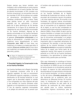 5959manual de agroforestería para zonas secas y semiáridas
Existen plantas que tienen también usos
múltiples y ello va deﬁniendo en cierta manera
su distribución en el huerto familiar. Del total
de plantas encontradas, el 53% cumplen una
función ornamental y se encuentran cerca de
las viviendas. El 47% de las plantas son usadas
en alimentación, principalmente frutales,
hortalizas, condimentos, tallos y raíces. Todas
estas plantas tienen un valor nutricional
asignado por los agricultores y forman
parte de la dieta alimenticia de las familias
campesinas. En la ﬁgura 16 se presentan las
categorías de usos de las plantas encontradas
en los huertos familiares. Algunas de las
plantas encontradas en los huertos familiares
también tienen un uso múltiple; por ejemplo,
el apazote (Chenopodium ambrosoides L.) se
utiliza en alimentación y también tiene uso
medicinal como desparasitante; el morro
(Crescentia alata HBK) el fruto tiene uso
medicinal y la madera se emplea para leña; el
caulote (Guazuma ulmifolia Lam) el fruto tiene
uso medicinal y la madera del árbol se emplea
para leña y postes.
¤ Diversidad Vegetal y la Conservación in situDiversidad Vegetal y la Conservación in situ
en los Huertos Familiaresen los Huertos Familiares
Los huertos familiares de la Región Semiárida
de Guatemala contienen entre 16 a 62
especies vegetales. En total se encontraron
276 diferentes especies vegetales y cultivares,
distribuidos en 85 familias botánicas, lo cual
sugiere que la diversidad vegetal es variada
y rica comparada con otras regiones del país
y que también los huertos familiares están
jugando un rol importante en la conservación
in situ de especies vegetales amenazadas
o en peligro de extinción por la presión que
el hombre está ejerciendo en el ecosistema
natural.
El 52% de las especies y cultivares encontrados
en los huertos familiares de la Región
Semiárida de Guatemala son nativos, es decir,
proceden del ecosistema natural circundante
y de otras regiones del país. De acuerdo a los
resultados, las especies nativas encontradas
corresponden al 37% de las especies vegetales
que se encuentran en la vegetación natural
de la región, lo cual ha sido considerado en
estudios preliminares anteriores realizados por
Alarcón (1992) y Tenas (1994). Es decir, que los
huertos familiares si cumplen una función de
proteger y conservar especies vegetales in situ
que se encuentran amenazadas o en peligro
de extinción, y también cumplen una función
importante para la seguridad alimentaria de
la población. Por ejemplo, a nivel del estrato
arbóreo de los huertos familiares, el aripín
(Caesalpiniavelutina)esunaespeciemaderable
nativa de la región que forma parte de la
vegetación natural. Esta especie se encontró
presente en el 45% de los huertos familiares
estudiados y los agricultores la utilizan para
obtener leña y postes para uso familiar.
Otro caso interesante lo constituye el loroco
(Fernaldia pandurata) la cual ha sido reportada
por Azurdia et al (2000) ya que se encuentra
en forma silvestre en el ecosistema natural de
la región; la especie ha sido prácticamente
domesticada por los agricultores e introducida
en los huertos familiares en forma cultivada.
La ﬂor del loroco (Fernaldia pandurata) tiene
alta demanda por la población para uso
alimenticio en diferentes formas. En muchos
casos, la introducción de esta especie en
los huertos familiares ha sido parte de la
dinámica de sustitución de otras especies
por aquella pues su cultivo representa
importantes ingresos económicos para la
Ver “Figura 16: Categorías de uso de plantas
encontradas en los Huertos Familiares de la zona
semiárida de Guatemala” en la página 60.
 