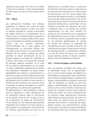 6464manual de agroforestería para zonas secas y semiáridas
especíﬁco para podas con el ﬁn de no dañar
el fuste de los árboles y evitar enfermedades.
Se debe hacer la poda a ras de la base de las
ramas.
3.3.2 Raleos3.3.2 Raleos
Las plantaciones forestales con enfoque
productivo se mejoran con cortas de raleo
dos o tres veces durante su vida. Las cortas
se realizan tomando en cuenta la diversidad
del hábitat forestal y la conservación de la
ﬂora y la fauna. Los raleos pueden aumentar la
rentabilidad de un bosque hasta en 50%, pues
una vez eliminados los árboles competidores,
crecen más los mejores individuos,
incrementándose así el valor global. Las
investigaciones en silvicultura indican que
los raleos tienen efecto en el crecimiento en
diámetro de los árboles; además, los raleos
permiten la mejor penetración de luz al
bosque, aceleran el reciclaje de nutrientes en
la tierra y dan lugar a la creación de mezclas
de distintas especies forestales. En el caso
de los sistemas agroforestales, en los cuales
se hayan establecido plantaciones forestales
con propósitos maderables, los raleos tienen
aplicabilidad para regular el espaciamiento y
permitirunmejorcrecimientodeloscultivosde
asocio;apartedeello,sepermiteelcrecimiento
del diámetro de los árboles. En este sentido, la
pertinencia de los raleos es en sistemas como
el taungya, en árboles asociados con cultivos
permanentes y los sistemas silvopastoriles.
En agroforestería, el raleo también se orienta
hacia la regulación y mejor distribución de
los elementos básicos para el crecimiento
de las plantas como lo son el agua, la luz y
los nutrimentos. El grado de intervención
en los árboles en los sistemas agroforestales
dependerá de la relación de estos factores y
del propósito de la plantación. Generalmente,
en sistemas agroforestales, los ﬁnes de las
plantaciones se orientan hacia la obtención
de diámetros menores, postes o bigas para la
construcción de viviendas. En muy raros casos
las plantaciones son de turnos largos para
obtención de madera de aserrío; sin embargo,
esta situación puede presentarse. Otro de los
propósitos de los raleos es la extracción de los
ejemplares defectuosos o suprimidos, a ﬁn de
mejorar la provisión de nutrientes del suelo
y radiación solar a los árboles de mejores
características; en este caso, también los
cultivos se ven favorecidos con la regulación
del espaciamiento para un mejor crecimiento.
El momento técnico apropiado para el raleo
en los sistemas agroforestales es cuando
los árboles han iniciado su capacidad de
competencia, es decir, cuando se observa una
intercepción de copas. El raleo está en función
del distanciamiento y la densidad de árboles
y el tipo de cultivo de asocio; sin embargo,
puede aplicarse durante el tercero, quinto y
séptimo año de establecido el sistema.
3.3.3. Control de plagas y enfermedades3.3.3. Control de plagas y enfermedades
Hay un principio ecológico que indica que
la “diversidad rompe con la especiﬁcidad”,
con lo cual se podría esperar que debido a la
diversidad de componentes que se presentan
en los sistemas agroforestales, la presencia de
plagas y enfermedades no existiera o fuera casi
nula. Sin embargo, no sucede así, pues hay
plagas y enfermedades muy especíﬁcas para
ciertos cultivos como el frijol y el maíz que los
afectan de cualquier manera y bajo cualquier
sistema de cultivo. Por eso es importante que
el productor haga supervisiones frecuentes
observando las hojas, las ﬂores, los frutos, los
tallos, tanto de cultivos como de árboles o
arbustos para veriﬁcar la presencia de algún
agente externo que potencialmente pueda
causar daño a los cultivos o especies forestales.
Al presentarse este caso, el productor deberá
 