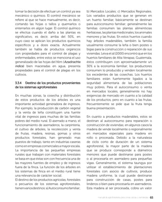 6565manual de agroforestería para zonas secas y semiáridas
tomar la decisión de efectuar un control ya sea
mecánico o químico. El control mecánico se
reﬁere al que se hace manualmente, es decir,
cortando las hojas o tallos y quemarlos o
enterrarlos en algún lugar. El control químico
se efectúa cuando el daño a las plantas es
signiﬁcativo, es decir, arriba del 50%, en
cuyo caso se aplican los productos químicos
especíﬁcos y a dosis exacta. Actualmente
también se habla de productos orgánicos
con propiedades para el control de plagas y
enfermedades, entre estos se menciona el uso
generalizado de las hojas del Nim (Azadirachta
indica) bien maceradas en agua, presenta
propiedades para el control de plagas en los
cultivos.
3.3.4 Destino de los productos provenientes3.3.4 Destino de los productos provenientes
de los sistemas agroforestalesde los sistemas agroforestales
En muchas zonas, la cosecha y distribución
de estos productos de los árboles es una
importante actividad generadora de ingresos.
Por ejemplo, la producción de carbón vegetal
y la venta de leña constituyen una fuente
vital de ingresos para muchas de las familias
pobres del medio rural. El aserrado a mano, el
funcionamiento de aserraderos, la carpintería,
el cultivo de árboles, la recolección y venta
de frutas, madera, resinas, gomas y otros
productos forestales, han generado mas
puestos de trabajo, tanto en industrias caseras
comoenempresascomercialesamayorescala.
La importancia de las pequeñas empresas
rurales que trabajan con materiales forestales
se basa en que éstas son con frecuencia una de
las mayores fuentes de empleo y de ingresos
fuera de la ﬁnca. La función de los árboles en
los sistemas de ﬁnca en el medio rural tiene
una relevancia de carácter social.
El destino de los productos agrícolas, forestales
o pecuarios de los sistemas agroforestales,
tienenvariosdestinos:a)Autoconsumofamiliar;
b) Mercados Locales; c) Mercados Regionales.
Los variados productos que se generan en
un huerto familiar, básicamente se destinan
para autoconsumo familiar; generalmente las
familias consumen las plantas alimenticias
herbáceas,lasplantasmedicinales,losanimales
menores y las frutas. En estos huertos cuando
hay árboles maderables, también la familia
usualmente consume la leña o bien postes o
bigas para la construcción o reparación de sus
viviendas. Leiva et al (2000) encontró que en los
huertos familiares de Alta Verapaz, Guatemala,
éstos contribuyen con aproximadamente un
30% a la economía familiar; los productores
consumen lo producido y venden localmente
los excedentes de las cosechas. Los huertos
familiares están fuertemente ligados a la
seguridad alimentaría de las poblaciones
muy pobres. Para el autoconsumo o venta
en mercados locales, generalmente no hay
exigencias de mercado en cuanto a la calidad
de los productos, pero en cuanto a las frutas,
frecuentemente se pide que la fruta tenga
buena presentación.
En cuanto a productos maderables, estos se
destinan al autoconsumo para reparación o
construcción de viviendas; en algunos casos la
madera de vende localmente o regionalmente
en mercados especiales para madera en
rollo o procesada. Debido a la naturaleza
de ciclo corto de duración de un sistema
agroforestal, la mayor parte de la madera
que se produce corresponde a diámetros
menores que puede destinarse para postes
o al procesarla en aserradero para pequeñas
vigas. Generalmente, el sistema taungya por
utilizar el establecimiento de plantaciones
forestales con asocio de cultivos, produce
madera uniforme, la cual puede destinarse
para construcción de casas, postes para
linderos o bien para procesarla en aserraderos.
Esta madera al ser procesada, cobra un valor
 