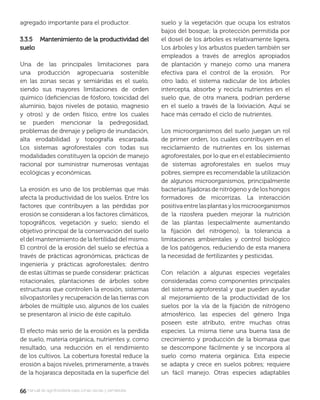 6666manual de agroforestería para zonas secas y semiáridas
agregado importante para el productor.
3.3.5 Mantenimiento de la productividad del3.3.5 Mantenimiento de la productividad del
suelosuelo
Una de las principales limitaciones para
una producción agropecuaria sostenible
en las zonas secas y semiáridas es el suelo,
siendo sus mayores limitaciones de orden
químico (deﬁciencias de fósforo, toxicidad del
aluminio, bajos niveles de potasio, magnesio
y otros) y de orden físico, entre los cuales
se pueden mencionar la pedregosidad,
problemas de drenaje y peligro de inundación,
alta erodabilidad y topografía escarpada.
Los sistemas agroforestales con todas sus
modalidades constituyen la opción de manejo
racional por suministrar numerosas ventajas
ecológicas y económicas.
La erosión es uno de los problemas que más
afecta la productividad de los suelos. Entre los
factores que contribuyen a las pérdidas por
erosión se consideran a los factores climáticos,
topográﬁcos, vegetación y suelo; siendo el
objetivo principal de la conservación del suelo
el del mantenimiento de la fertilidad del mismo.
El control de la erosión del suelo se efectúa a
través de prácticas agronómicas, prácticas de
ingeniería y prácticas agroforestales; dentro
de estas últimas se puede considerar: prácticas
rotacionales, plantaciones de árboles sobre
estructuras que controlen la erosión, sistemas
silvopastoriles y recuperación de las tierras con
árboles de múltiple uso, algunos de los cuales
se presentaron al inicio de éste capitulo.
El efecto más serio de la erosión es la perdida
de suelo, materia orgánica, nutrientes y, como
resultado, una reducción en el rendimiento
de los cultivos. La cobertura forestal reduce la
erosión a bajos niveles, primeramente, a través
de la hojarasca depositada en la superﬁcie del
suelo y la vegetación que ocupa los estratos
bajos del bosque; la protección permitida por
el dosel de los árboles es relativamente ligera.
Los árboles y los arbustos pueden también ser
empleados a través de arreglos apropiados
de plantación y manejo como una manera
efectiva para el control de la erosión. Por
otro lado, el sistema radicular de los árboles
intercepta, absorbe y recicla nutrientes en el
suelo que, de otra manera, podrían perderse
en el suelo a través de la lixiviación. Aquí se
hace más cerrado el ciclo de nutrientes.
Los microorganismos del suelo juegan un rol
de primer orden, los cuales contribuyen en el
reciclamiento de nutrientes en los sistemas
agroforestales, por lo que en el establecimiento
de sistemas agroforestales en suelos muy
pobres, siempre es recomendable la utilización
de algunos microorganismos, principalmente
bacterias ﬁjadoras de nitrógeno y de los hongos
formadores de micorrizas. La interacción
positivaentrelasplantasylosmicroorganismos
de la rizosfera pueden mejorar la nutrición
de las plantas (especialmente aumentando
la ﬁjación del nitrógeno), la tolerancia a
limitaciones ambientales y control biológico
de los patógenos, reduciendo de esta manera
la necesidad de fertilizantes y pesticidas.
Con relación a algunas especies vegetales
consideradas como componentes principales
del sistema agroforestal y que pueden ayudar
al mejoramiento de la productividad de los
suelos por la vía de la ﬁjación de nitrógeno
atmosférico, las especies del género Inga
poseen este atributo, entre muchas otras
especies. La misma tiene una buena tasa de
crecimiento y producción de la biomasa que
se descompone fácilmente y se incorpora al
suelo como materia orgánica. Esta especie
se adapta y crece en suelos pobres; requiere
un fácil manejo. Otras especies adaptables
 