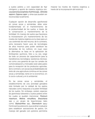 6767manual de agroforestería para zonas secas y semiáridas
a suelos pobres y con capacidad de ﬁjar
nitrógeno y aporte de materia orgánica son:
Leucaenaleucocephala,Erytrhinaspp.,Gliricidia
sepium, Cajanus cajan y otras que pueden ser
reconocidas localmente.
Cualquier opción de desarrollo agroforestal
en zonas secas y semiáridas, debe estar
fundamentada en el mantenimiento de
la productividad de los suelos, a través de
la conservación y mantenimiento de la
fertilidad. Un manejo de suelos que favorezca
la incorporación y/o mantenimiento de los
niveles de materia orgánica es la clave para un
uso sostenido de este recurso, de lo contrario,
sería necesario hacer usos de tecnologías
de altos insumos para poder satisfacer las
demandas de los cultivos; en cuyo caso
la alternativa se basa en la aplicación de
fertilizantes químicos. Esto a su vez, exige
de todo un proceso de capacitación para la
transferencia tecnológica (asistencia técnica),
así como una garantía de que los canales de
comercialización y mercadeo sean adecuados
para la recepción de los productos agrícolas,
de lo contrario, son pocas las probabilidades de
éxito de una agricultura continua en las zonas
secas y semiáridas, tanto en lo económico, en
lo socio-cultural y en lo ambiental.
En las zonas secas y semiáridas, el
establecimiento de una actividad ganadera
está limitado por la calidad de los pastos
naturales como respuesta a la pobre fertilidad
de los suelos. Sin embargo, existen especies
de gramíneas tolerantes a suelos pobres entre
los cuales se pueden mencionar: Panicum
maximum, Melinis minutiﬂora, Bracchiaria
spp y un grupo de leguminosas tales
como Stylosanthes spp., Desmoduim spp.y
Centrosema pubescens, que podrían evaluarse
para establecer asociaciones de pastos. Un
manejo del ganado con potreros permitiría
mejorar los niveles de materia orgánica a
través de la incorporación del estiércol.
 