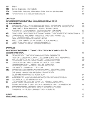 3.3.23.3.2 Raleos 64
3.3.33.3.3 Control de plagas y enfermedades 64
3.3.43.3.4 Destino de los productos provenientes de los sistemas agroforestales 65
3.3.53.3.5 Mantenimiento de la productividad del suelo 66
CAPITULO 4CAPITULO 4
ESPECIES FORESTALES ADAPTADAS A CONDICIONES DE LAS ZONASESPECIES FORESTALES ADAPTADAS A CONDICIONES DE LAS ZONAS
SECAS Y SEMIÁRIDAS.SECAS Y SEMIÁRIDAS. 68
4.14.1 ESPECIES ADAPTADAS A CONDICIONES DE SEQUÍA REPORTADAS EN GUATEMALA 68
4.24.2 CARACTERÍSTICAS DESEABLES DE LAS ESPECIES FORESTALES
PARA USO EN AGROFORESTERÍA DE ZONAS SECAS Y SEMIÁRIDAS. 69
4.2.14.2.1 EJEMPLOS DE ESPECIES MULTIUSOS ADAPTADAS A CONDICIONES SECAS EN GUATEMALA. 70
4.2.24.2.2 OTRAS ESPECIES ARBÓREAS Y ARBUSTIVAS APROPIADAS PARA SU USO
EN LA AGROFORESTERÍA DE REGIONES SECAS. 75
4.34.3 ARREGLOS DE SIEMBRA EN LOS SISTEMAS AGROFORESTALES 75
4.44.4 USOS Y PRODUCTOS DE LAS ESPECIES FORESTALES 79
CAPITULO 5CAPITULO 5
MEDIDAS INTEGRALES PARA EL COMBATE DE LA DESERTIFICACIÓN Y LA SEQUÍAMEDIDAS INTEGRALES PARA EL COMBATE DE LA DESERTIFICACIÓN Y LA SEQUÍA
DESDE EL NIVEL LOCALDESDE EL NIVEL LOCAL 80
5.15.1 ORGANIZACIÓN Y PARTICIPACIÓN COMUNITARIA PARA HACER
FRENTE A LA DESERTIFICACIÓN Y LA SEQUÍA EN ZONAS SECAS Y SEMIÁRIDAS 81
5.25.2 TÉCNICAS DE FOMENTO Y ADOPCIÓN DE LA AGROFORESTERÍA 82
5.35.3 EXPERIENCIAS DE CAMPO SOBRE LA APLICACIÓN DE SISTEMAS
AGROFORESTALES EN LA REGION SECA DE GUATEMALA. 83
5.3.15.3.1 DESCRIPCIÓN GENERAL DEL CONTEXTO. 84
5.3.25.3.2 EXPERIENCIAS LOCALES EN LA LUCHA CONTRA LA DESERTIFICACIÓN
Y LA SEQUÍA EN GUATEMALA EJEMPLO DE APLICACIÓN
DEL SISTEMA AGROFORESTAL “KUXUR RUM”. 84
5.3.35.3.3 ANTECEDENTES SOBRE LA IMPLEMENTACIÓN DEL SISTEMA KUXUR RUM. 85
5.3.55.3.5 DESCRIPCIÓN DEL SISTEMA KUXUR RUM 86
5.45.4 LA CAPTACIÓN DEL AGUA DE LLUVIA: UNA PRÁCTICA ALTERNATIVA
PARA MEJORAR LA CALIDAD DE VIDA DE LAS POBLACIONES DE ZONAS SECAS. 88
5.4.15.4.1 CARACTERISTICAS BASICAS DEL SISTEMA DE MICROCAPTACION
DE AGUA DE LLUVIA PARA LA PRODUCCION DE PLANTAS. 90
ANEXOSANEXOS 93
BIBLIOGRAFÍA CONSULTADABIBLIOGRAFÍA CONSULTADA 97
 