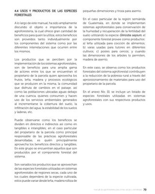 7979manual de agroforestería para zonas secas y semiáridas
4.4 USOS Y PRODUCTOS DE LAS ESPECIES4.4 USOS Y PRODUCTOS DE LAS ESPECIES
FORESTALESFORESTALES
A lo largo de este manual, ha sido ampliamente
discutido el objeto e importancia de la
agroforestería, la cual ofrece gran cantidad de
beneﬁcios para quien la utiliza; estos beneﬁcios
son proveídos tanto individualmente por
los componentes del sistema como por las
diferentes interrelaciones que ocurren entre
los mismos.
Los productos que se perciben por la
implementación de los sistemas agroforestales,
son de beneﬁcio para una amplia gama
de actores entre los que se encuentran el
propietario de la parcela quien aprovecha los
frutos, leña, madera y procesos ecológicos
que se producen en la misma, la comunidad
que disfruta de cambios en el paisaje, así
como las poblaciones ubicadas aguas debajo
de una cuenca, quienes consumen y hacen
uso de los servicios ambientales generados
al incrementarse la cobertura del suelo, la
inﬁltración del agua, la estabilidad de los suelos
y laderas, etc.
Puede observarse como los beneﬁcios se
dividen en directos e indirectos así como en
tangibles e intangibles; en el caso particular
del propietario de la parcela como principal
responsable de las prácticas agroforestales
desarrolladas, es quién principalmente
aprovecha los beneﬁcios directos y tangibles.
En este grupo se encuentran aquellos que son
producidos por el componente forestal del
sistema.
Son variados los productos que se aprovechan
de las especies forestales utilizadas en sistemas
agroforestales de regiones secas, cada uno de
los cuales dependerá de la especie cultivada,
estos puede variar desde leña, madera rolliza de
pequeñas dimensiones y troza para aserrío.
En el caso particular de la región semiárida
de Guatemala, en donde se implementan
sistemas agroforestales para conservación de
la humedad y recuperación de la fertilidad del
suelo utilizando la especie Gliricidia sepium, el
componente forestal provee como productos:
a) leña utilizada para cocción de alimentos;
b) varas usadas para tutores en diferentes
cultivos; c) postes para cercos; y cuando
las dimensiones de los árboles lo permiten,
madera de aserrío.
En este caso, se observa como los productos
forestales del sistema agroforestal contribuyen
a la reducción de la pobreza rural a través del
aprovisionamiento de materiales para uso del
propietario de la parcela.
En el anexo No. III, se incluye un listado de
especies forestales utilizadas en sistemas
agroforestales con sus respectivos productos
y usos.
 