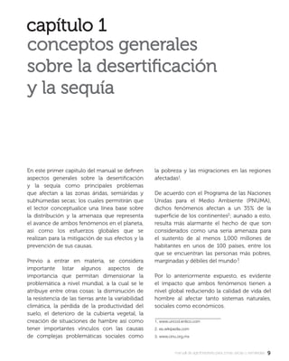 9manual de agroforestería para zonas secas y semiáridas
En este primer capitulo del manual se deﬁnen
aspectos generales sobre la desertiﬁcación
y la sequía como principales problemas
que afectan a las zonas áridas, semiáridas y
subhúmedas secas; los cuales permitirán que
el lector conceptualice una línea base sobre
la distribución y la amenaza que representa
el avance de ambos fenómenos en el planeta,
así como los esfuerzos globales que se
realizan para la mitigación de sus efectos y la
prevención de sus causas.
Previo a entrar en materia, se considera
importante listar algunos aspectos de
importancia que permitan dimensionar la
problemática a nivel mundial, a la cual se le
atribuye entre otras cosas: la disminución de
la resistencia de las tierras ante la variabilidad
climática, la pérdida de la productividad del
suelo, el deterioro de la cubierta vegetal, la
creación de situaciones de hambre así como
tener importantes vínculos con las causas
de complejas problemáticas sociales como
la pobreza y las migraciones en las regiones
afectadas .
De acuerdo con el Programa de las Naciones
Unidas para el Medio Ambiente (PNUMA),
dichos fenómenos afectan a un 35% de la
superﬁcie de los continentes ; aunado a esto,
resulta más alarmante el hecho de que son
considerados como una seria amenaza para
el sustento de al menos 1,000 millones de
habitantes en unos de 100 países, entre los
que se encuentran las personas más pobres,
marginadas y débiles del mundo .
Por lo anteriormente expuesto, es evidente
el impacto que ambos fenómenos tienen a
nivel global reduciendo la calidad de vida del
hombre al afectar tanto sistemas naturales,
sociales como económicos.
1. www.unccd.entico.com
2. es.wikipedia.com
3. www.cinu.org.mx
 