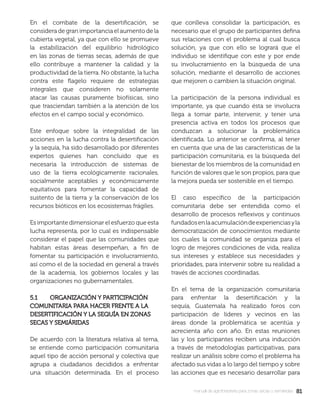 8181manual de agroforestería para zonas secas y semiáridas
En el combate de la desertiﬁcación, se
considera de gran importancia el aumento de la
cubierta vegetal, ya que con ello se promueve
la estabilización del equilibrio hidrológico
en las zonas de tierras secas, además de que
ello contribuye a mantener la calidad y la
productividad de la tierra. No obstante, la lucha
contra este ﬂagelo requiere de estrategias
integrales que consideren no solamente
atacar las causas puramente biofísicas, sino
que trasciendan también a la atención de los
efectos en el campo social y económico.
Este enfoque sobre la integralidad de las
acciones en la lucha contra la desertiﬁcación
y la sequía, ha sido desarrollado por diferentes
expertos quienes han concluido que es
necesaria la introducción de sistemas de
uso de la tierra ecológicamente racionales,
socialmente aceptables y económicamente
equitativos para fomentar la capacidad de
sustento de la tierra y la conservación de los
recursos bióticos en los ecosistemas frágiles.
Es importante dimensionar el esfuerzo que esta
lucha representa, por lo cual es indispensable
considerar el papel que las comunidades que
habitan estas áreas desempeñan, a ﬁn de
fomentar su participación e involucramiento,
así como el de la sociedad en general a través
de la academia, los gobiernos locales y las
organizaciones no gubernamentales.
5.1 ORGANIZACIÓN Y PARTICIPACIÓN5.1 ORGANIZACIÓN Y PARTICIPACIÓN
COMUNITARIA PARA HACER FRENTE A LACOMUNITARIA PARA HACER FRENTE A LA
DESERTIFICACIÓN Y LA SEQUÍA EN ZONASDESERTIFICACIÓN Y LA SEQUÍA EN ZONAS
SECAS Y SEMIÁRIDASSECAS Y SEMIÁRIDAS
De acuerdo con la literatura relativa al tema,
se entiende como participación comunitaria
aquel tipo de acción personal y colectiva que
agrupa a ciudadanos decididos a enfrentar
una situación determinada. En el proceso
que conlleva consolidar la participación, es
necesario que el grupo de participantes deﬁna
sus relaciones con el problema al cual busca
solución, ya que con ello se logrará que el
individuo se identiﬁque con este y por ende
su involucramiento en la búsqueda de una
solución, mediante el desarrollo de acciones
que mejoren o cambien la situación original.
La participación de la persona individual es
importante, ya que cuando ésta se involucra
llega a tomar parte, intervenir, y tener una
presencia activa en todos los procesos que
conduzcan a solucionar la problemática
identiﬁcada. Lo anterior se conﬁrma, al tener
en cuenta que una de las características de la
participación comunitaria, es la búsqueda del
bienestar de los miembros de la comunidad en
función de valores que le son propios, para que
la mejora pueda ser sostenible en el tiempo.
El caso especíﬁco de la participación
comunitaria debe ser entendida como el
desarrollo de procesos reﬂexivos y continuos
fundadosenlaacumulacióndeexperienciasyla
democratización de conocimientos mediante
los cuales la comunidad se organiza para el
logro de mejores condiciones de vida, realiza
sus intereses y establece sus necesidades y
prioridades, para intervenir sobre su realidad a
través de acciones coordinadas.
En el tema de la organización comunitaria
para enfrentar la desertiﬁcación y la
sequía, Guatemala ha realizado foros con
participación de líderes y vecinos en las
áreas donde la problemática se acentúa y
acrecienta año con año. En estas reuniones
las y los participantes reciben una inducción
a través de metodologías participativas, para
realizar un análisis sobre como el problema ha
afectado sus vidas a lo largo del tiempo y sobre
las acciones que es necesario desarrollar para
 