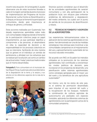 8282manual de agroforestería para zonas secas y semiáridas
revertir esta situación. En la fotografía 5, puede
observarse una de estas reuniones llevadas a
cabo en la región semiárida durante el proceso
de implementación del Programa de Acción
Nacional de Lucha Contra la Desertiﬁcación y
la Sequía, en las que se fomentó la participación
comunitaria, dando gran importancia al
enfoque de género y etnicidad.
Estas acciones realizadas por Guatemala, han
dejado experiencias aprendidas sobre todo
con comunidades indígenas donde el fomento
de la participación colectiva juega un papel
importantísimo, ya que participar digniﬁca y
compromete a las personas, al desarrollarse
en ellas la capacidad de decisión y de
responsabilidad en los procesos colectivos en
que se interviene, facilitando de esta manera
que se genere en el individuo un sentido de
pertenencia y aﬁnidad con los esfuerzos que
se realizan por la solución, así como un cambio
de actitud sobre “malas” prácticas tradicionales
que el mismo desarrollaba.
Diversos autores consideran que el desarrollo
de las actividades agroforestales de carácter
comunitario y con alta participación de la
población local, son eﬁcaces para enfrentar
problemas de deforestación y degradación
del medio ambiente, los cuales son el punto
de partida de los procesos de desertiﬁcación
y sequía.
5.2 TÉCNICAS DE FOMENTO Y ADOPCIÓN5.2 TÉCNICAS DE FOMENTO Y ADOPCIÓN
DE LA AGROFORESTERÍADE LA AGROFORESTERÍA
Las experiencias latinoamericanas sobre la
aplicación de los sistemas agroforestales en los
países han demostrado ser una de las medidas
estratégicas más exitosas para incentivar a las
comunidades campesinas en el mejoramiento
del uso y aprovechamiento sustentable de los
recursos naturales renovables.
De acuerdo con FAO, en Ecuador los métodos
utilizados en la promoción de los sistemas
agroforestales, han contribuido a concientizar
los niveles políticos de decisión, para
incorporar en los programas de desarrollo, una
planiﬁcación sobre sistemas agroforestales
como estrategia apropiada para el mejor uso
del suelo y los beneﬁcios de una agricultura
sustentable.
Así mismo, uno de los éxitos de este país,
es el sistema de promoción desarrollado
para impulsar el uso racional del suelo y
la recuperación de los bosques, mediante
la combinación de cultivos agrícolas de
autoconsumo y/o pastizales con especies
forestales, aplicando los diferentes sistemas de
agroforestería con la participación activa de la
comunidad campesina.
27. www.fao.org./regional/LAmerica/redes/sisag/informes/ecu/
Fotografía 5.Fotografía 5. Foro comunitario en el municipio de
San Miguel Chicaj, Guatemala sobre la problemática
de la degradación de la tierra y la sequía y sus
afectos en los diferentes aspectos de la vida de la
población.
 