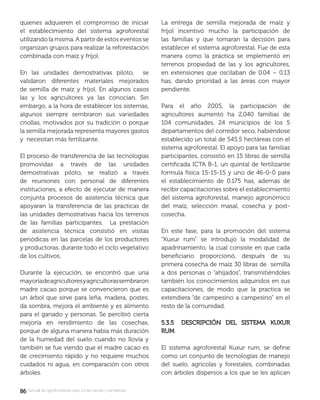 8686manual de agroforestería para zonas secas y semiáridas
quienes adquieren el compromiso de iniciar
el establecimiento del sistema agroforestal
utilizando la misma. A partir de estos eventos se
organizan grupos para realizar la reforestación
combinada con maíz y fríjol.
En las unidades demostrativas piloto, se
validaron diferentes materiales mejorados
de semilla de maíz y fríjol. En algunos casos
las y los agricultores ya las conocían. Sin
embargo, a la hora de establecer los sistemas,
algunos siempre sembraron sus variedades
criollas, motivados por su tradición o porque
la semilla mejorada representa mayores gastos
y necesitan más fertilizante.
El proceso de transferencia de las tecnologías
promovidas a través de las unidades
demostrativas piloto, se realizó a través
de reuniones con personal de diferentes
instituciones, a efecto de ejecutar de manera
conjunta procesos de asistencia técnica que
apoyaran la transferencia de las prácticas de
las unidades demostrativas hacia los terrenos
de las familias participantes. La prestación
de asistencia técnica consistió en visitas
periódicas en las parcelas de los productores
y productoras, durante todo el ciclo vegetativo
de los cultivos.
Durante la ejecución, se encontró que una
mayoríadeagricultoresyagricultorassembraron
madre cacao porque se convencieron que es
un árbol que sirve para leña, madera, postes,
da sombra, mejora el ambiente y es alimento
para el ganado y personas. Se percibió cierta
mejoría en rendimiento de las cosechas,
porque de alguna manera había más duración
de la humedad del suelo cuando no llovía y
también se fue viendo que el madre cacao es
de crecimiento rápido y no requiere muchos
cuidados ni agua, en comparación con otros
árboles.
La entrega de semilla mejorada de maíz y
fríjol incentivó mucho la participación de
las familias y que tomaran la decisión para
establecer el sistema agroforestal. Fue de esta
manera como la práctica se implementó en
terrenos propiedad de las y los agricultores,
en extensiones que oscilaban de 0.04 – 0.13
has, dando prioridad a las áreas con mayor
pendiente.
Para el año 2005, la participación de
agricultores aumentó ha 2,040 familias de
104 comunidades, 24 municipios de los 5
departamentos del corredor seco, habiéndose
establecido un total de 545.5 hectáreas con el
sistema agroforestal. El apoyo para las familias
participantes, consistió en 15 libras de semilla
certiﬁcada ICTA B-1, un quintal de fertilizante
formula física 15-15-15 y uno de 46-0-0 para
el establecimiento de 0.175 has, además de
recibir capacitaciones sobre el establecimiento
del sistema agroforestal, manejo agronómico
del maíz, selección masal, cosecha y post-
cosecha.
En este fase, para la promoción del sistema
“Kuxur rum” se introdujo la modalidad de
apadrinamiento, la cual consiste en que cada
beneﬁciario proporcionó, después de su
primera cosecha de maíz 30 libras de semilla
a dos personas o “ahijados”, transmitiéndoles
también los conocimientos adquiridos en sus
capacitaciones, de modo que la practica se
extendiera “de campesino a campesino” en el
resto de la comunidad.
5.3.5 DESCRIPCIÓN DEL SISTEMA KUXUR5.3.5 DESCRIPCIÓN DEL SISTEMA KUXUR
RUMRUM
El sistema agroforestal Kuxur rum, se deﬁne
como un conjunto de tecnologías de manejo
del suelo, agrícolas y forestales, combinadas
con árboles dispersos a los que se les aplican
 